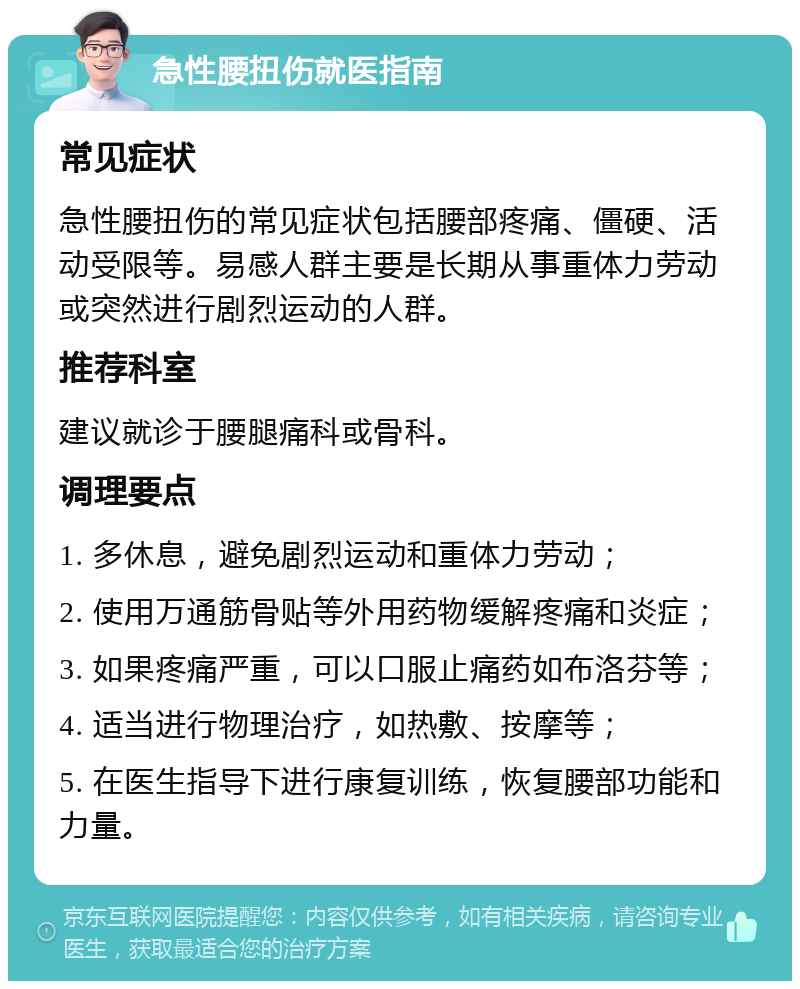 急性腰扭伤就医指南 常见症状 急性腰扭伤的常见症状包括腰部疼痛、僵硬、活动受限等。易感人群主要是长期从事重体力劳动或突然进行剧烈运动的人群。 推荐科室 建议就诊于腰腿痛科或骨科。 调理要点 1. 多休息，避免剧烈运动和重体力劳动； 2. 使用万通筋骨贴等外用药物缓解疼痛和炎症； 3. 如果疼痛严重，可以口服止痛药如布洛芬等； 4. 适当进行物理治疗，如热敷、按摩等； 5. 在医生指导下进行康复训练，恢复腰部功能和力量。