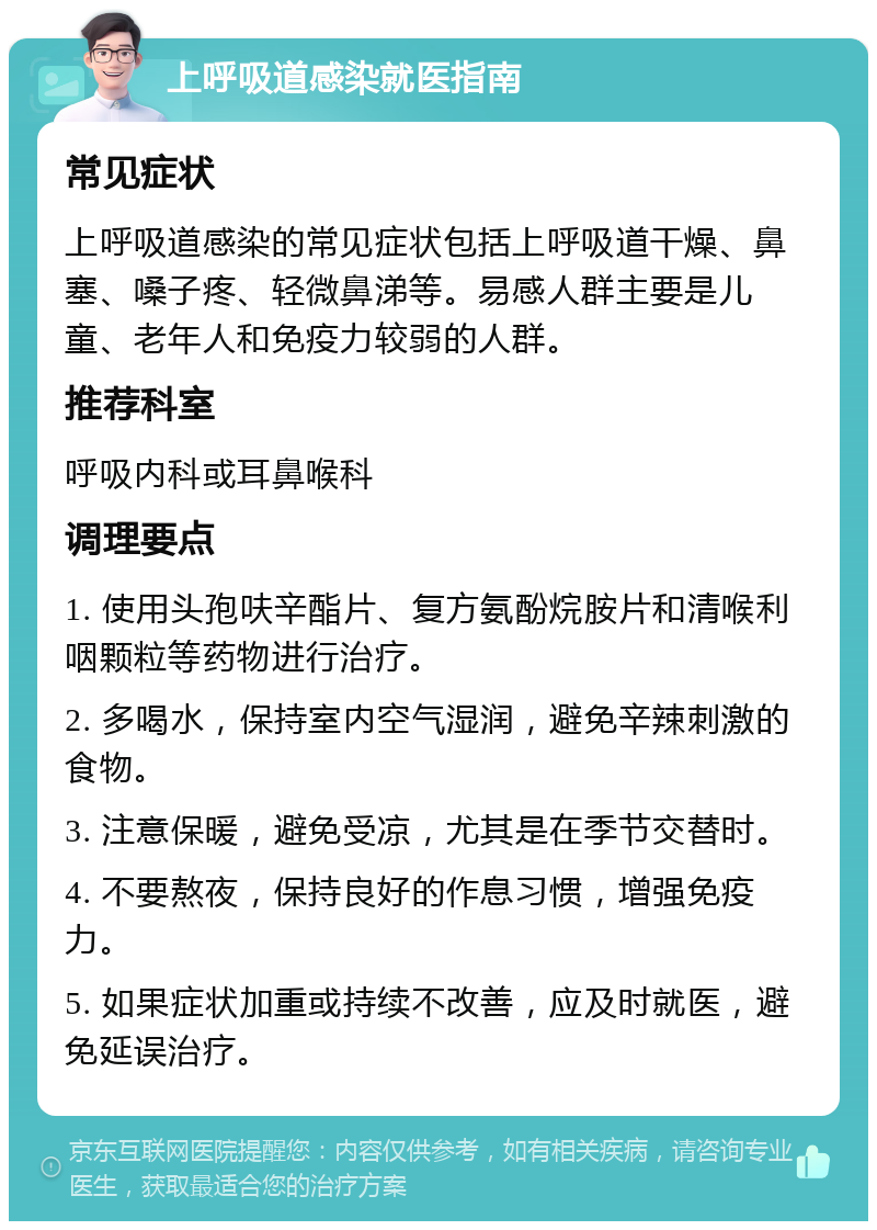 上呼吸道感染就医指南 常见症状 上呼吸道感染的常见症状包括上呼吸道干燥、鼻塞、嗓子疼、轻微鼻涕等。易感人群主要是儿童、老年人和免疫力较弱的人群。 推荐科室 呼吸内科或耳鼻喉科 调理要点 1. 使用头孢呋辛酯片、复方氨酚烷胺片和清喉利咽颗粒等药物进行治疗。 2. 多喝水，保持室内空气湿润，避免辛辣刺激的食物。 3. 注意保暖，避免受凉，尤其是在季节交替时。 4. 不要熬夜，保持良好的作息习惯，增强免疫力。 5. 如果症状加重或持续不改善，应及时就医，避免延误治疗。