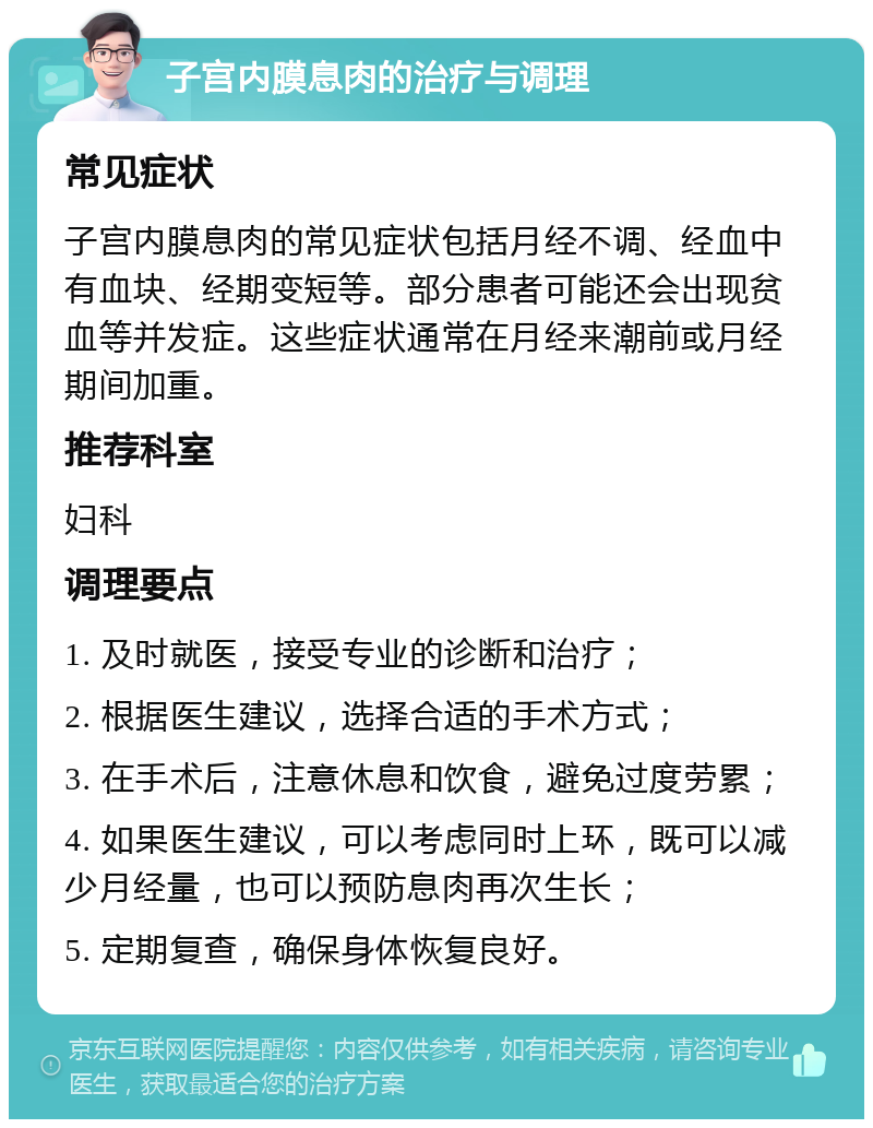 子宫内膜息肉的治疗与调理 常见症状 子宫内膜息肉的常见症状包括月经不调、经血中有血块、经期变短等。部分患者可能还会出现贫血等并发症。这些症状通常在月经来潮前或月经期间加重。 推荐科室 妇科 调理要点 1. 及时就医，接受专业的诊断和治疗； 2. 根据医生建议，选择合适的手术方式； 3. 在手术后，注意休息和饮食，避免过度劳累； 4. 如果医生建议，可以考虑同时上环，既可以减少月经量，也可以预防息肉再次生长； 5. 定期复查，确保身体恢复良好。