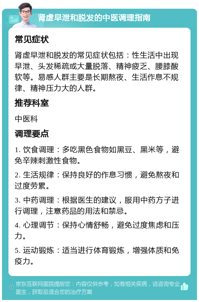 肾虚早泄和脱发的中医调理指南 常见症状 肾虚早泄和脱发的常见症状包括：性生活中出现早泄、头发稀疏或大量脱落、精神疲乏、腰膝酸软等。易感人群主要是长期熬夜、生活作息不规律、精神压力大的人群。 推荐科室 中医科 调理要点 1. 饮食调理：多吃黑色食物如黑豆、黑米等，避免辛辣刺激性食物。 2. 生活规律：保持良好的作息习惯，避免熬夜和过度劳累。 3. 中药调理：根据医生的建议，服用中药方子进行调理，注意药品的用法和禁忌。 4. 心理调节：保持心情舒畅，避免过度焦虑和压力。 5. 运动锻炼：适当进行体育锻炼，增强体质和免疫力。