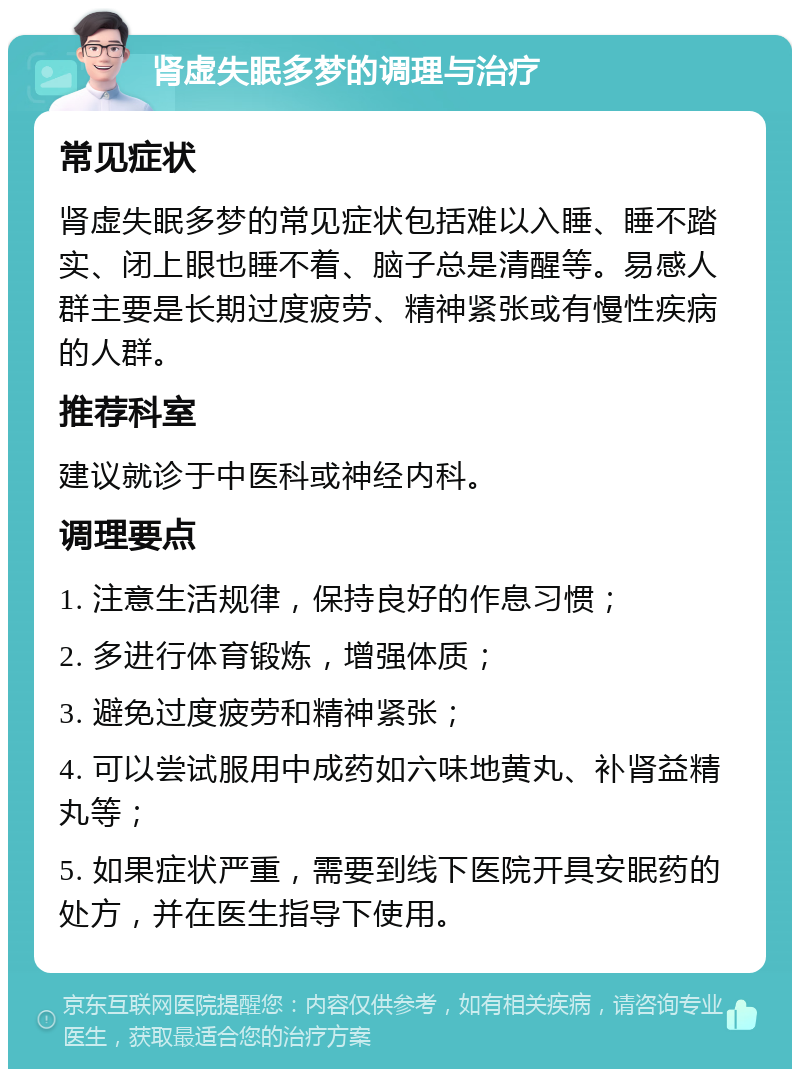 肾虚失眠多梦的调理与治疗 常见症状 肾虚失眠多梦的常见症状包括难以入睡、睡不踏实、闭上眼也睡不着、脑子总是清醒等。易感人群主要是长期过度疲劳、精神紧张或有慢性疾病的人群。 推荐科室 建议就诊于中医科或神经内科。 调理要点 1. 注意生活规律，保持良好的作息习惯； 2. 多进行体育锻炼，增强体质； 3. 避免过度疲劳和精神紧张； 4. 可以尝试服用中成药如六味地黄丸、补肾益精丸等； 5. 如果症状严重，需要到线下医院开具安眠药的处方，并在医生指导下使用。