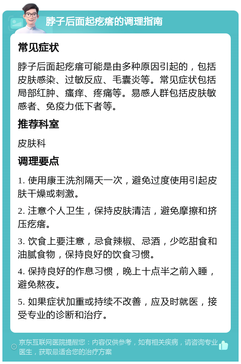 脖子后面起疙瘩的调理指南 常见症状 脖子后面起疙瘩可能是由多种原因引起的，包括皮肤感染、过敏反应、毛囊炎等。常见症状包括局部红肿、瘙痒、疼痛等。易感人群包括皮肤敏感者、免疫力低下者等。 推荐科室 皮肤科 调理要点 1. 使用康王洗剂隔天一次，避免过度使用引起皮肤干燥或刺激。 2. 注意个人卫生，保持皮肤清洁，避免摩擦和挤压疙瘩。 3. 饮食上要注意，忌食辣椒、忌酒，少吃甜食和油腻食物，保持良好的饮食习惯。 4. 保持良好的作息习惯，晚上十点半之前入睡，避免熬夜。 5. 如果症状加重或持续不改善，应及时就医，接受专业的诊断和治疗。