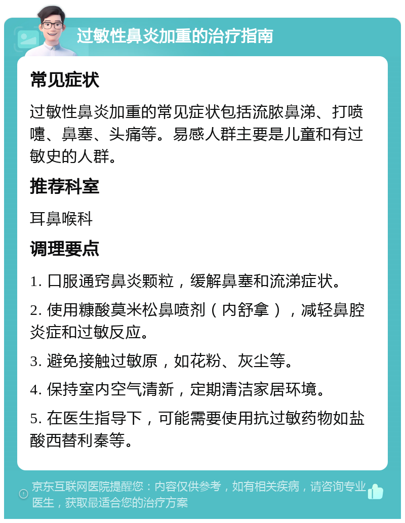 过敏性鼻炎加重的治疗指南 常见症状 过敏性鼻炎加重的常见症状包括流脓鼻涕、打喷嚏、鼻塞、头痛等。易感人群主要是儿童和有过敏史的人群。 推荐科室 耳鼻喉科 调理要点 1. 口服通窍鼻炎颗粒，缓解鼻塞和流涕症状。 2. 使用糠酸莫米松鼻喷剂（内舒拿），减轻鼻腔炎症和过敏反应。 3. 避免接触过敏原，如花粉、灰尘等。 4. 保持室内空气清新，定期清洁家居环境。 5. 在医生指导下，可能需要使用抗过敏药物如盐酸西替利秦等。