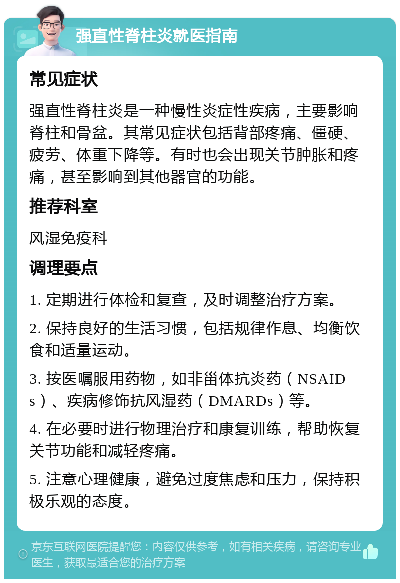 强直性脊柱炎就医指南 常见症状 强直性脊柱炎是一种慢性炎症性疾病，主要影响脊柱和骨盆。其常见症状包括背部疼痛、僵硬、疲劳、体重下降等。有时也会出现关节肿胀和疼痛，甚至影响到其他器官的功能。 推荐科室 风湿免疫科 调理要点 1. 定期进行体检和复查，及时调整治疗方案。 2. 保持良好的生活习惯，包括规律作息、均衡饮食和适量运动。 3. 按医嘱服用药物，如非甾体抗炎药（NSAIDs）、疾病修饰抗风湿药（DMARDs）等。 4. 在必要时进行物理治疗和康复训练，帮助恢复关节功能和减轻疼痛。 5. 注意心理健康，避免过度焦虑和压力，保持积极乐观的态度。