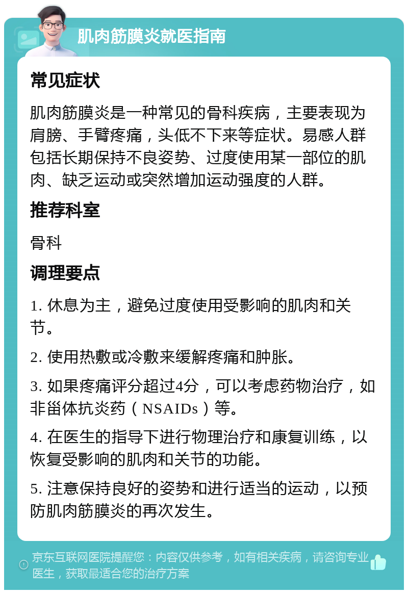 肌肉筋膜炎就医指南 常见症状 肌肉筋膜炎是一种常见的骨科疾病，主要表现为肩膀、手臂疼痛，头低不下来等症状。易感人群包括长期保持不良姿势、过度使用某一部位的肌肉、缺乏运动或突然增加运动强度的人群。 推荐科室 骨科 调理要点 1. 休息为主，避免过度使用受影响的肌肉和关节。 2. 使用热敷或冷敷来缓解疼痛和肿胀。 3. 如果疼痛评分超过4分，可以考虑药物治疗，如非甾体抗炎药（NSAIDs）等。 4. 在医生的指导下进行物理治疗和康复训练，以恢复受影响的肌肉和关节的功能。 5. 注意保持良好的姿势和进行适当的运动，以预防肌肉筋膜炎的再次发生。