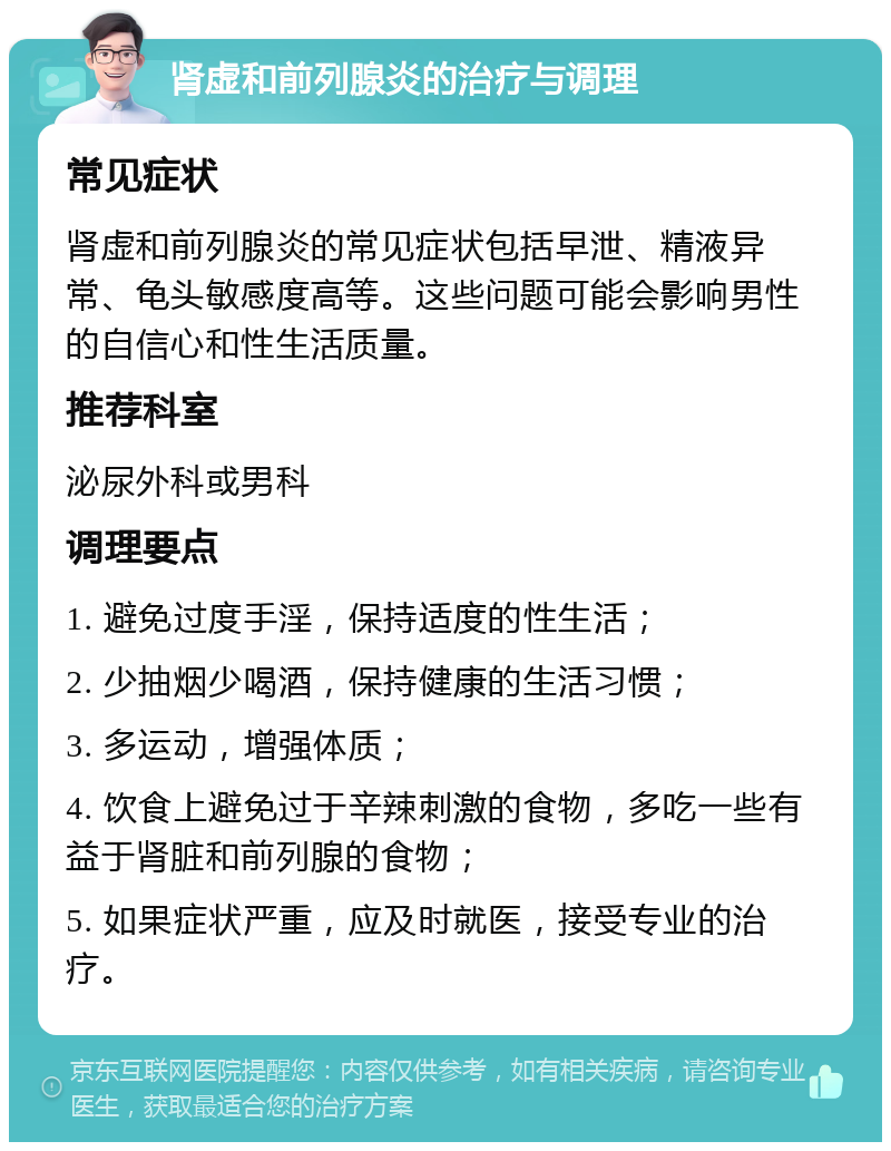 肾虚和前列腺炎的治疗与调理 常见症状 肾虚和前列腺炎的常见症状包括早泄、精液异常、龟头敏感度高等。这些问题可能会影响男性的自信心和性生活质量。 推荐科室 泌尿外科或男科 调理要点 1. 避免过度手淫，保持适度的性生活； 2. 少抽烟少喝酒，保持健康的生活习惯； 3. 多运动，增强体质； 4. 饮食上避免过于辛辣刺激的食物，多吃一些有益于肾脏和前列腺的食物； 5. 如果症状严重，应及时就医，接受专业的治疗。