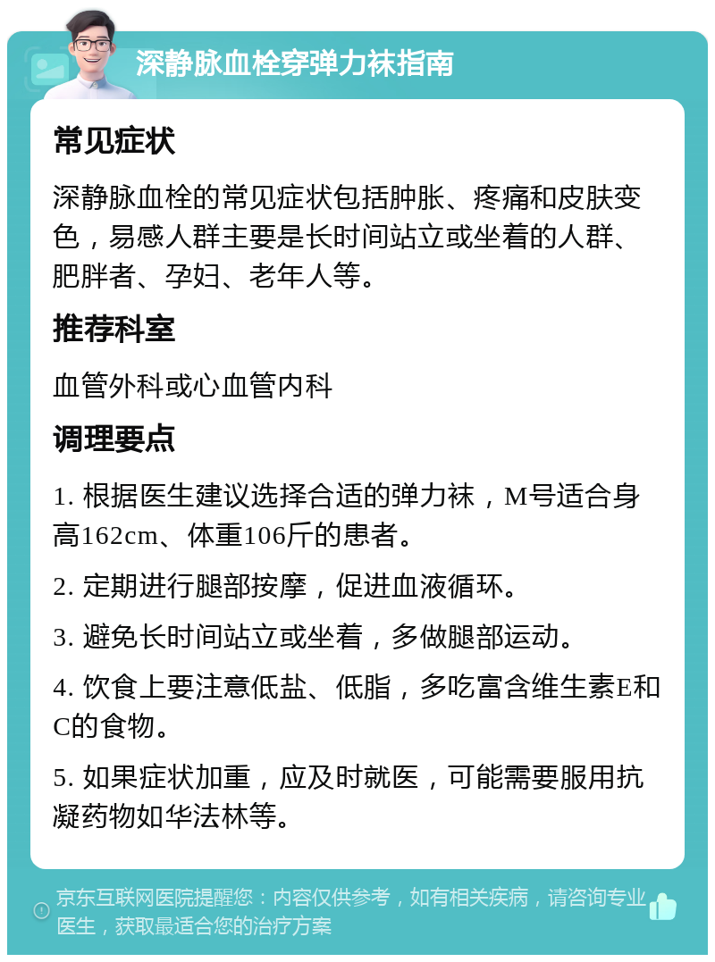 深静脉血栓穿弹力袜指南 常见症状 深静脉血栓的常见症状包括肿胀、疼痛和皮肤变色，易感人群主要是长时间站立或坐着的人群、肥胖者、孕妇、老年人等。 推荐科室 血管外科或心血管内科 调理要点 1. 根据医生建议选择合适的弹力袜，M号适合身高162cm、体重106斤的患者。 2. 定期进行腿部按摩，促进血液循环。 3. 避免长时间站立或坐着，多做腿部运动。 4. 饮食上要注意低盐、低脂，多吃富含维生素E和C的食物。 5. 如果症状加重，应及时就医，可能需要服用抗凝药物如华法林等。