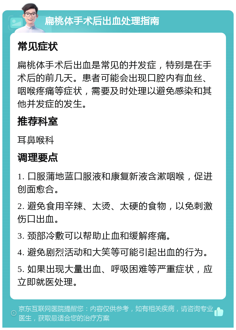 扁桃体手术后出血处理指南 常见症状 扁桃体手术后出血是常见的并发症，特别是在手术后的前几天。患者可能会出现口腔内有血丝、咽喉疼痛等症状，需要及时处理以避免感染和其他并发症的发生。 推荐科室 耳鼻喉科 调理要点 1. 口服蒲地蓝口服液和康复新液含漱咽喉，促进创面愈合。 2. 避免食用辛辣、太烫、太硬的食物，以免刺激伤口出血。 3. 颈部冷敷可以帮助止血和缓解疼痛。 4. 避免剧烈活动和大笑等可能引起出血的行为。 5. 如果出现大量出血、呼吸困难等严重症状，应立即就医处理。