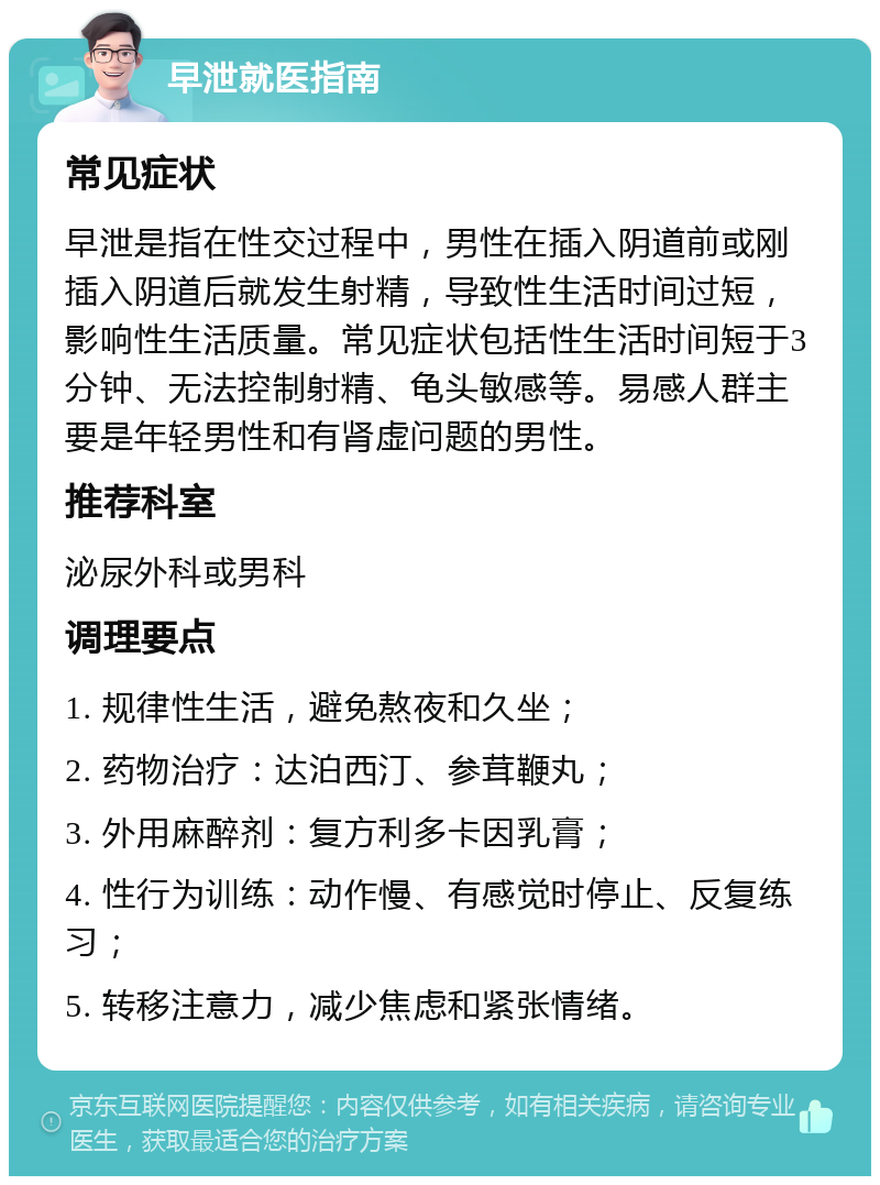 早泄就医指南 常见症状 早泄是指在性交过程中，男性在插入阴道前或刚插入阴道后就发生射精，导致性生活时间过短，影响性生活质量。常见症状包括性生活时间短于3分钟、无法控制射精、龟头敏感等。易感人群主要是年轻男性和有肾虚问题的男性。 推荐科室 泌尿外科或男科 调理要点 1. 规律性生活，避免熬夜和久坐； 2. 药物治疗：达泊西汀、参茸鞭丸； 3. 外用麻醉剂：复方利多卡因乳膏； 4. 性行为训练：动作慢、有感觉时停止、反复练习； 5. 转移注意力，减少焦虑和紧张情绪。