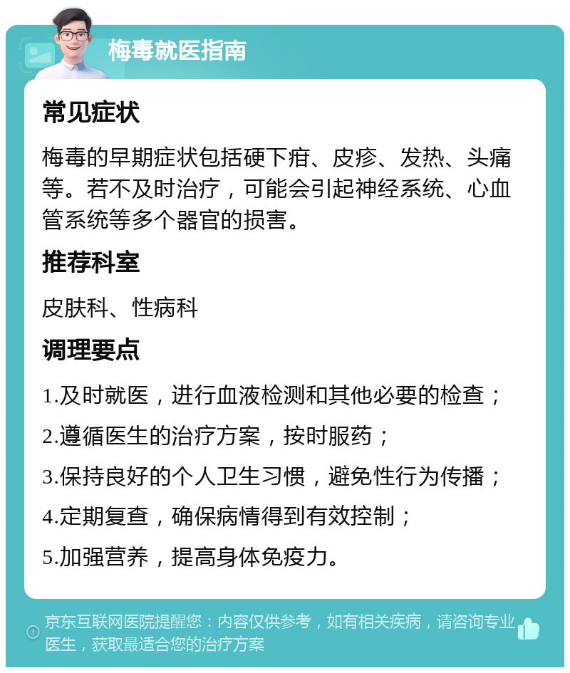 梅毒就医指南 常见症状 梅毒的早期症状包括硬下疳、皮疹、发热、头痛等。若不及时治疗，可能会引起神经系统、心血管系统等多个器官的损害。 推荐科室 皮肤科、性病科 调理要点 1.及时就医，进行血液检测和其他必要的检查； 2.遵循医生的治疗方案，按时服药； 3.保持良好的个人卫生习惯，避免性行为传播； 4.定期复查，确保病情得到有效控制； 5.加强营养，提高身体免疫力。