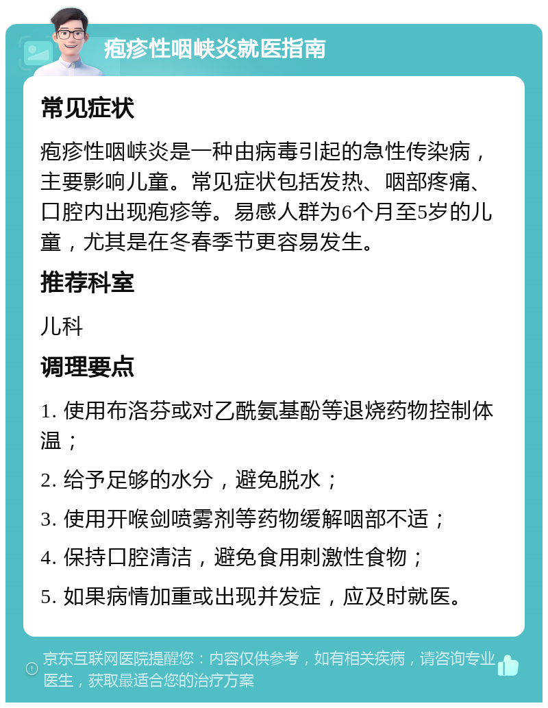 疱疹性咽峡炎就医指南 常见症状 疱疹性咽峡炎是一种由病毒引起的急性传染病，主要影响儿童。常见症状包括发热、咽部疼痛、口腔内出现疱疹等。易感人群为6个月至5岁的儿童，尤其是在冬春季节更容易发生。 推荐科室 儿科 调理要点 1. 使用布洛芬或对乙酰氨基酚等退烧药物控制体温； 2. 给予足够的水分，避免脱水； 3. 使用开喉剑喷雾剂等药物缓解咽部不适； 4. 保持口腔清洁，避免食用刺激性食物； 5. 如果病情加重或出现并发症，应及时就医。