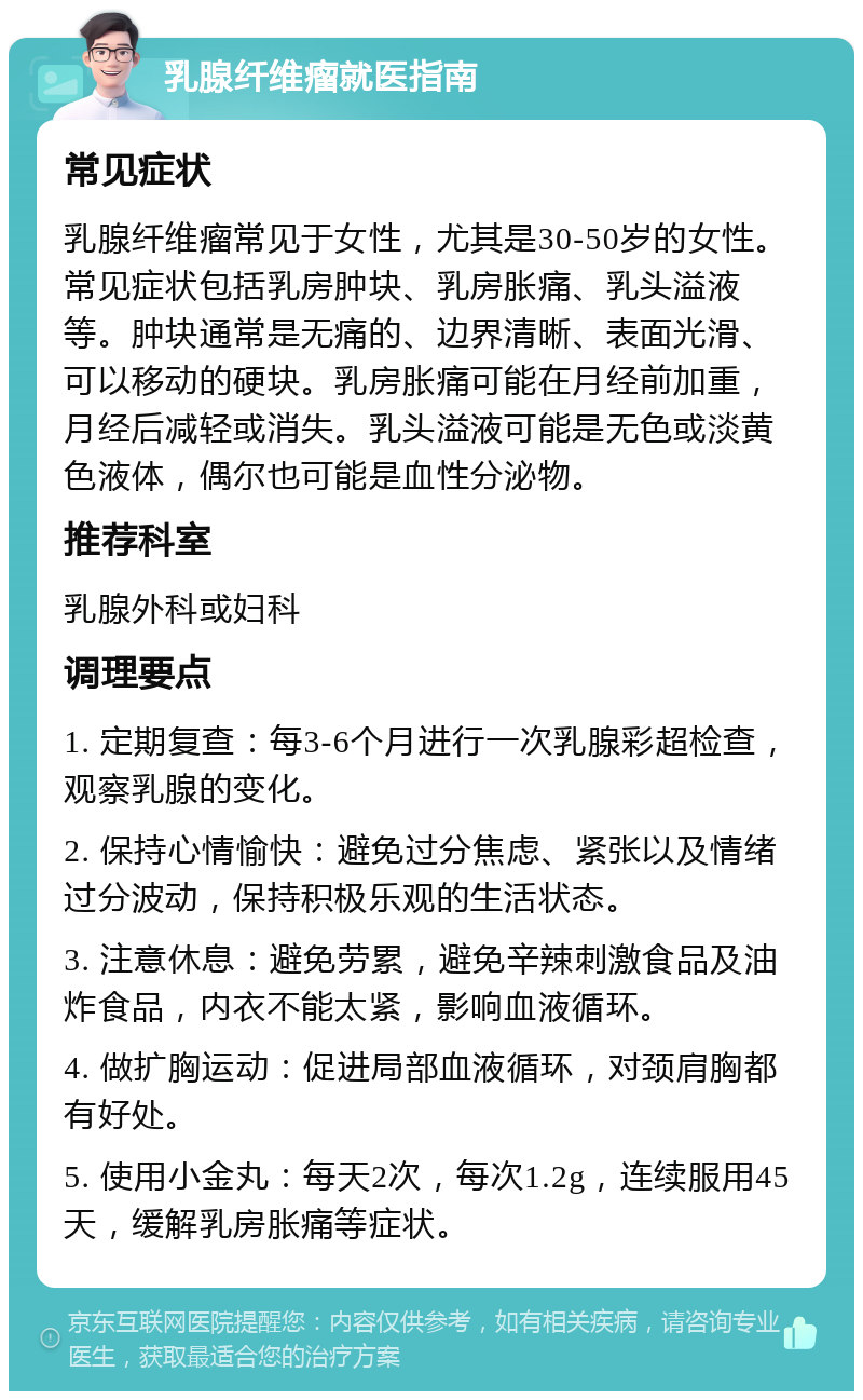 乳腺纤维瘤就医指南 常见症状 乳腺纤维瘤常见于女性，尤其是30-50岁的女性。常见症状包括乳房肿块、乳房胀痛、乳头溢液等。肿块通常是无痛的、边界清晰、表面光滑、可以移动的硬块。乳房胀痛可能在月经前加重，月经后减轻或消失。乳头溢液可能是无色或淡黄色液体，偶尔也可能是血性分泌物。 推荐科室 乳腺外科或妇科 调理要点 1. 定期复查：每3-6个月进行一次乳腺彩超检查，观察乳腺的变化。 2. 保持心情愉快：避免过分焦虑、紧张以及情绪过分波动，保持积极乐观的生活状态。 3. 注意休息：避免劳累，避免辛辣刺激食品及油炸食品，内衣不能太紧，影响血液循环。 4. 做扩胸运动：促进局部血液循环，对颈肩胸都有好处。 5. 使用小金丸：每天2次，每次1.2g，连续服用45天，缓解乳房胀痛等症状。