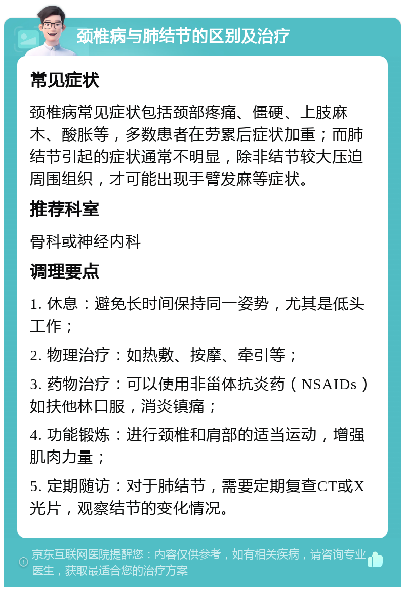 颈椎病与肺结节的区别及治疗 常见症状 颈椎病常见症状包括颈部疼痛、僵硬、上肢麻木、酸胀等，多数患者在劳累后症状加重；而肺结节引起的症状通常不明显，除非结节较大压迫周围组织，才可能出现手臂发麻等症状。 推荐科室 骨科或神经内科 调理要点 1. 休息：避免长时间保持同一姿势，尤其是低头工作； 2. 物理治疗：如热敷、按摩、牵引等； 3. 药物治疗：可以使用非甾体抗炎药（NSAIDs）如扶他林口服，消炎镇痛； 4. 功能锻炼：进行颈椎和肩部的适当运动，增强肌肉力量； 5. 定期随访：对于肺结节，需要定期复查CT或X光片，观察结节的变化情况。