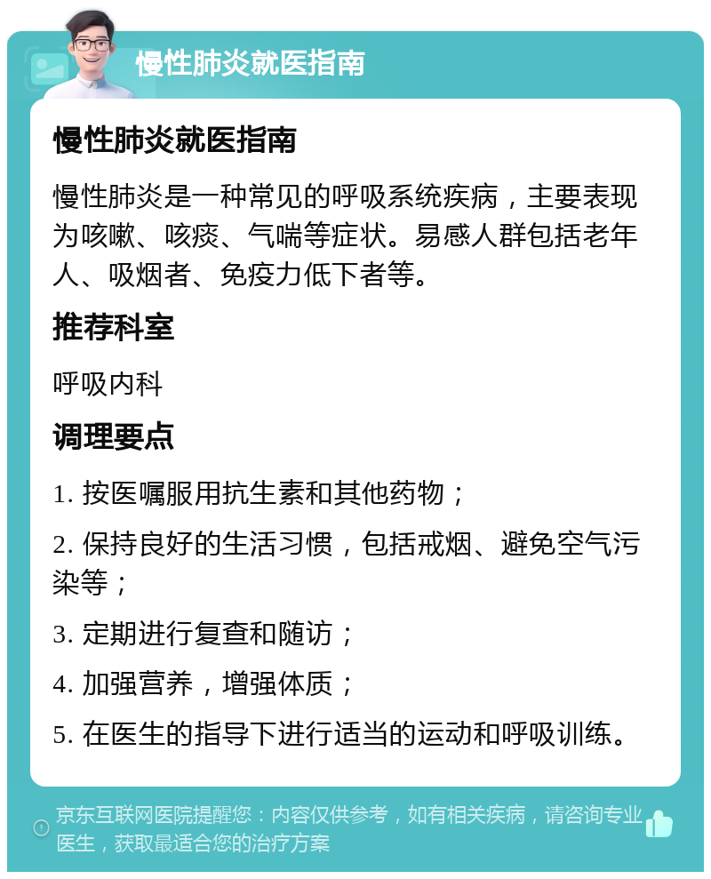 慢性肺炎就医指南 慢性肺炎就医指南 慢性肺炎是一种常见的呼吸系统疾病，主要表现为咳嗽、咳痰、气喘等症状。易感人群包括老年人、吸烟者、免疫力低下者等。 推荐科室 呼吸内科 调理要点 1. 按医嘱服用抗生素和其他药物； 2. 保持良好的生活习惯，包括戒烟、避免空气污染等； 3. 定期进行复查和随访； 4. 加强营养，增强体质； 5. 在医生的指导下进行适当的运动和呼吸训练。