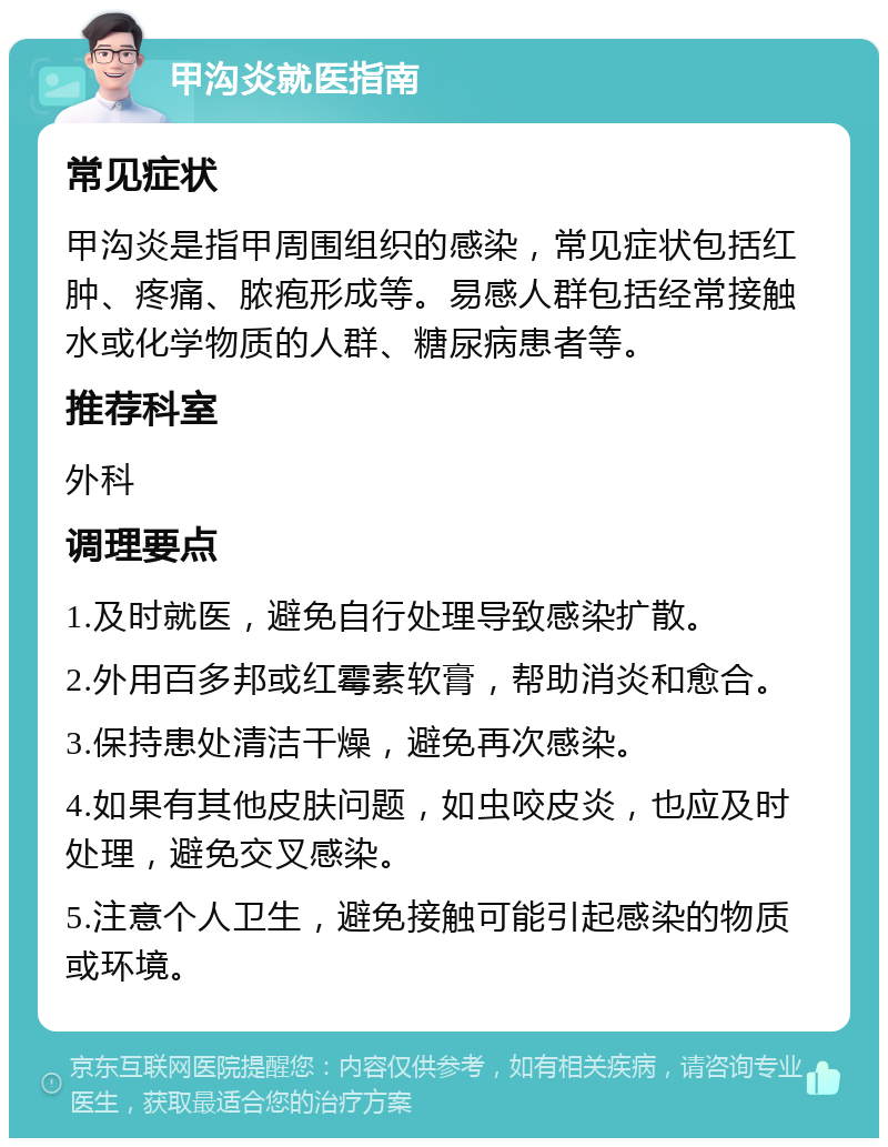 甲沟炎就医指南 常见症状 甲沟炎是指甲周围组织的感染，常见症状包括红肿、疼痛、脓疱形成等。易感人群包括经常接触水或化学物质的人群、糖尿病患者等。 推荐科室 外科 调理要点 1.及时就医，避免自行处理导致感染扩散。 2.外用百多邦或红霉素软膏，帮助消炎和愈合。 3.保持患处清洁干燥，避免再次感染。 4.如果有其他皮肤问题，如虫咬皮炎，也应及时处理，避免交叉感染。 5.注意个人卫生，避免接触可能引起感染的物质或环境。