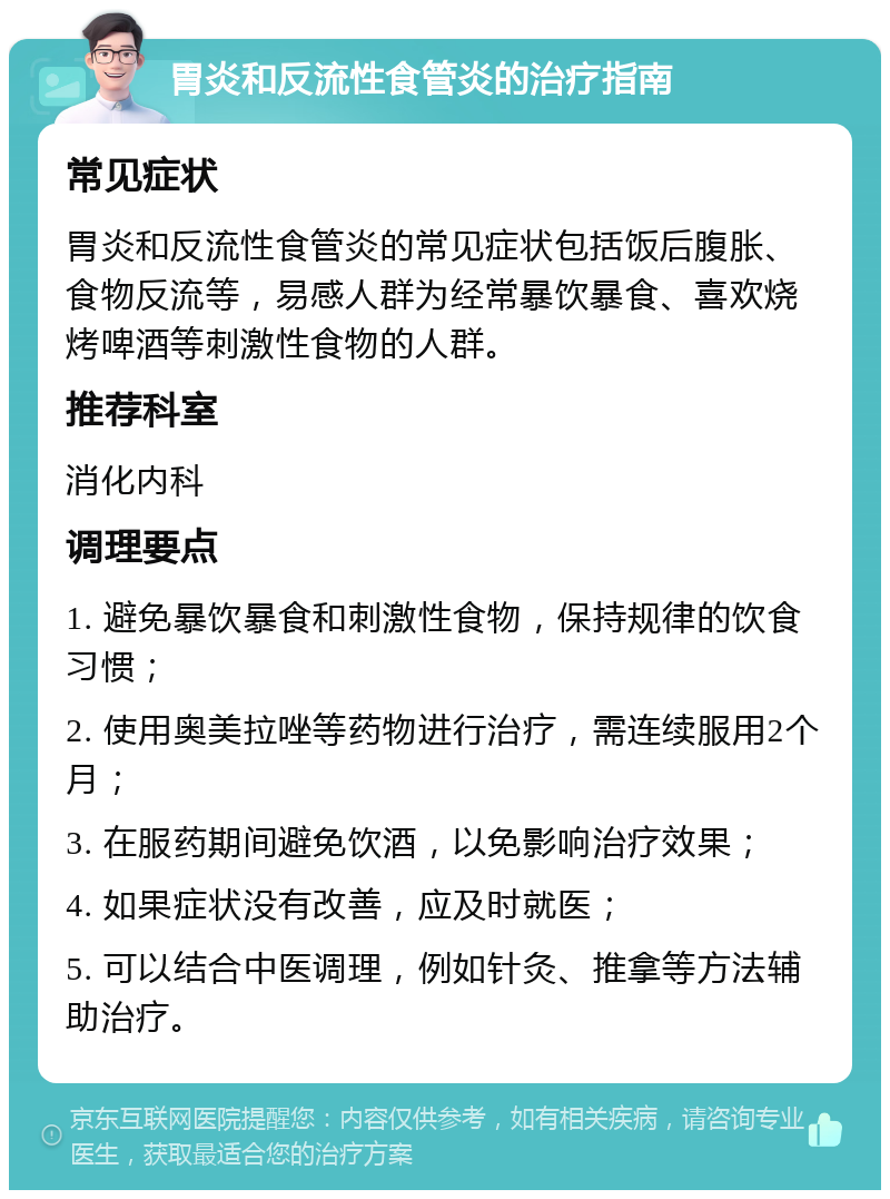 胃炎和反流性食管炎的治疗指南 常见症状 胃炎和反流性食管炎的常见症状包括饭后腹胀、食物反流等，易感人群为经常暴饮暴食、喜欢烧烤啤酒等刺激性食物的人群。 推荐科室 消化内科 调理要点 1. 避免暴饮暴食和刺激性食物，保持规律的饮食习惯； 2. 使用奥美拉唑等药物进行治疗，需连续服用2个月； 3. 在服药期间避免饮酒，以免影响治疗效果； 4. 如果症状没有改善，应及时就医； 5. 可以结合中医调理，例如针灸、推拿等方法辅助治疗。