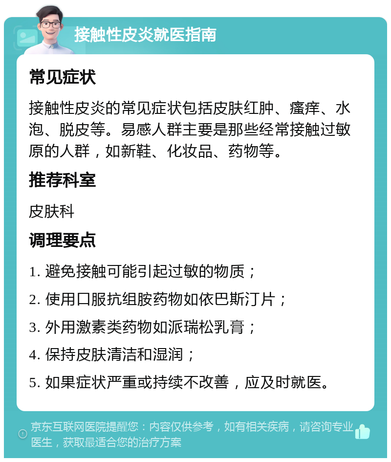 接触性皮炎就医指南 常见症状 接触性皮炎的常见症状包括皮肤红肿、瘙痒、水泡、脱皮等。易感人群主要是那些经常接触过敏原的人群，如新鞋、化妆品、药物等。 推荐科室 皮肤科 调理要点 1. 避免接触可能引起过敏的物质； 2. 使用口服抗组胺药物如依巴斯汀片； 3. 外用激素类药物如派瑞松乳膏； 4. 保持皮肤清洁和湿润； 5. 如果症状严重或持续不改善，应及时就医。