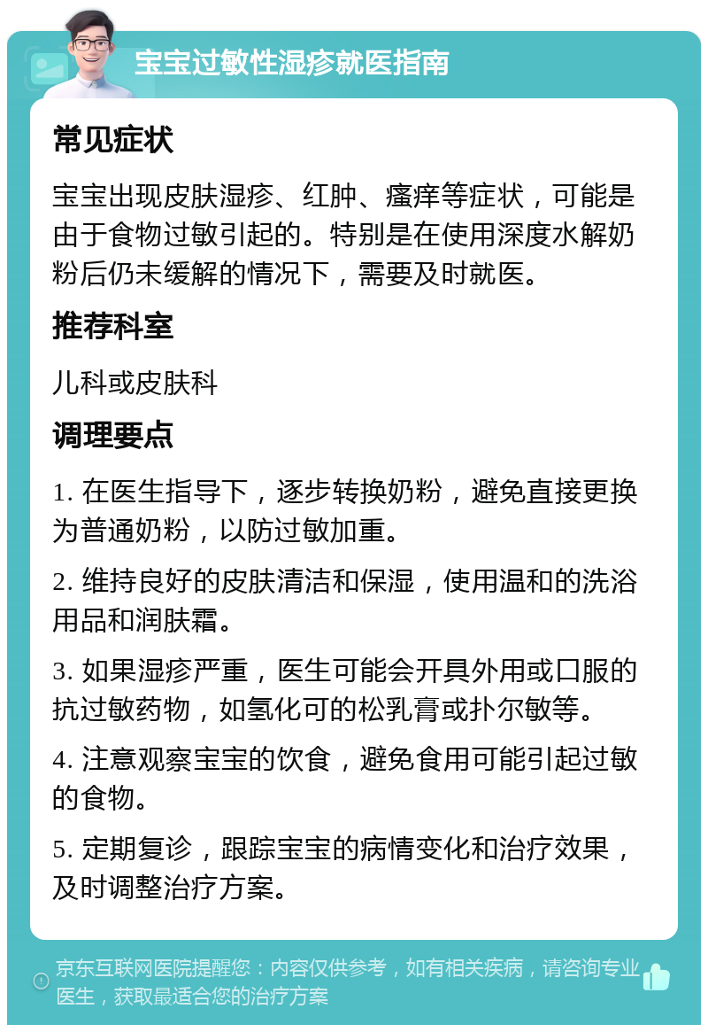 宝宝过敏性湿疹就医指南 常见症状 宝宝出现皮肤湿疹、红肿、瘙痒等症状，可能是由于食物过敏引起的。特别是在使用深度水解奶粉后仍未缓解的情况下，需要及时就医。 推荐科室 儿科或皮肤科 调理要点 1. 在医生指导下，逐步转换奶粉，避免直接更换为普通奶粉，以防过敏加重。 2. 维持良好的皮肤清洁和保湿，使用温和的洗浴用品和润肤霜。 3. 如果湿疹严重，医生可能会开具外用或口服的抗过敏药物，如氢化可的松乳膏或扑尔敏等。 4. 注意观察宝宝的饮食，避免食用可能引起过敏的食物。 5. 定期复诊，跟踪宝宝的病情变化和治疗效果，及时调整治疗方案。