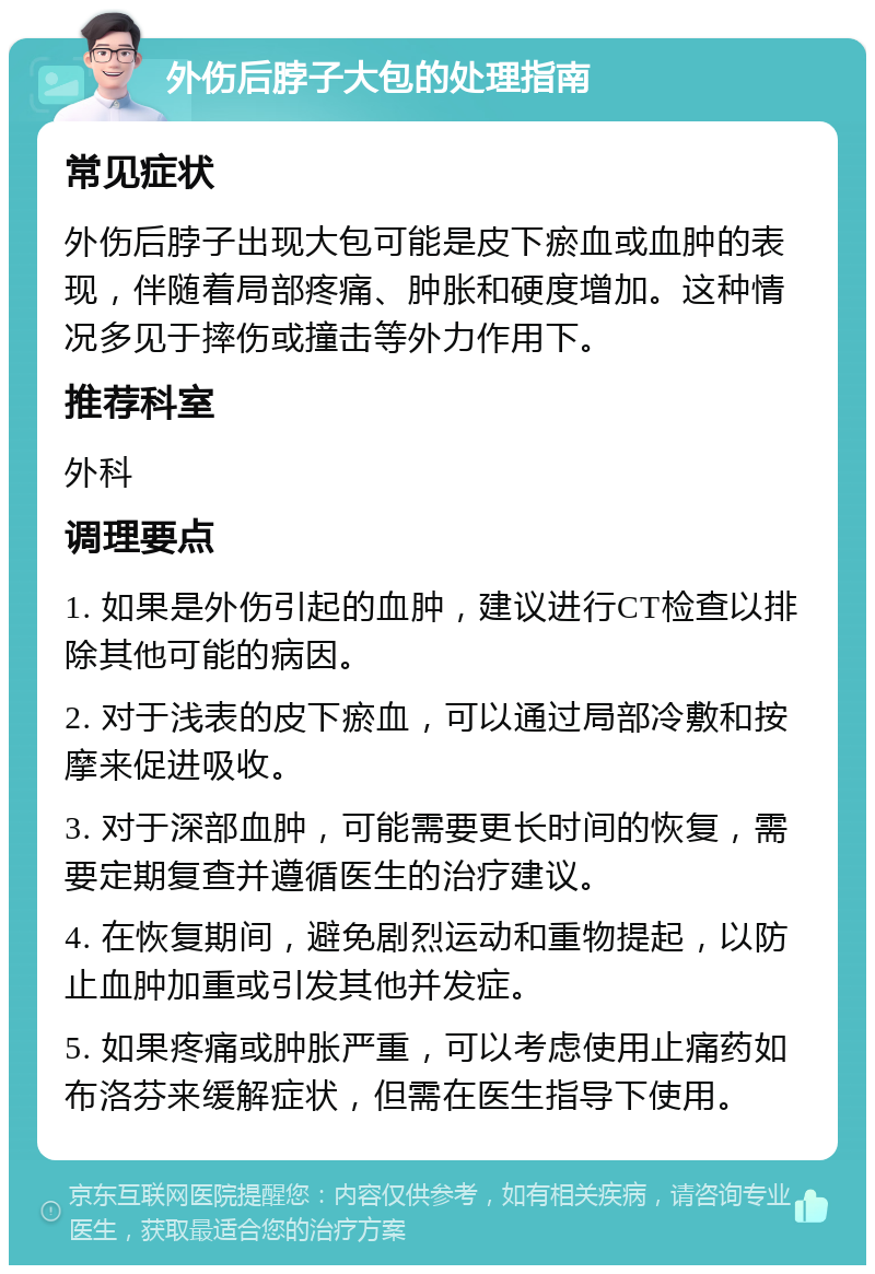 外伤后脖子大包的处理指南 常见症状 外伤后脖子出现大包可能是皮下瘀血或血肿的表现，伴随着局部疼痛、肿胀和硬度增加。这种情况多见于摔伤或撞击等外力作用下。 推荐科室 外科 调理要点 1. 如果是外伤引起的血肿，建议进行CT检查以排除其他可能的病因。 2. 对于浅表的皮下瘀血，可以通过局部冷敷和按摩来促进吸收。 3. 对于深部血肿，可能需要更长时间的恢复，需要定期复查并遵循医生的治疗建议。 4. 在恢复期间，避免剧烈运动和重物提起，以防止血肿加重或引发其他并发症。 5. 如果疼痛或肿胀严重，可以考虑使用止痛药如布洛芬来缓解症状，但需在医生指导下使用。