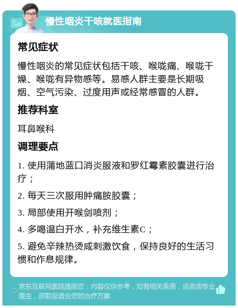 慢性咽炎干咳就医指南 常见症状 慢性咽炎的常见症状包括干咳、喉咙痛、喉咙干燥、喉咙有异物感等。易感人群主要是长期吸烟、空气污染、过度用声或经常感冒的人群。 推荐科室 耳鼻喉科 调理要点 1. 使用蒲地蓝口消炎服液和罗红霉素胶囊进行治疗； 2. 每天三次服用肿痛胺胶囊； 3. 局部使用开喉剑喷剂； 4. 多喝温白开水，补充维生素C； 5. 避免辛辣热烫咸刺激饮食，保持良好的生活习惯和作息规律。