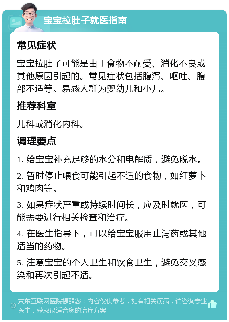 宝宝拉肚子就医指南 常见症状 宝宝拉肚子可能是由于食物不耐受、消化不良或其他原因引起的。常见症状包括腹泻、呕吐、腹部不适等。易感人群为婴幼儿和小儿。 推荐科室 儿科或消化内科。 调理要点 1. 给宝宝补充足够的水分和电解质，避免脱水。 2. 暂时停止喂食可能引起不适的食物，如红萝卜和鸡肉等。 3. 如果症状严重或持续时间长，应及时就医，可能需要进行相关检查和治疗。 4. 在医生指导下，可以给宝宝服用止泻药或其他适当的药物。 5. 注意宝宝的个人卫生和饮食卫生，避免交叉感染和再次引起不适。