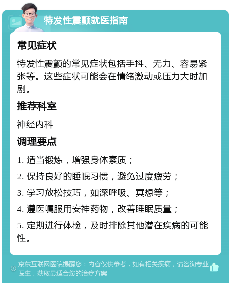 特发性震颤就医指南 常见症状 特发性震颤的常见症状包括手抖、无力、容易紧张等。这些症状可能会在情绪激动或压力大时加剧。 推荐科室 神经内科 调理要点 1. 适当锻炼，增强身体素质； 2. 保持良好的睡眠习惯，避免过度疲劳； 3. 学习放松技巧，如深呼吸、冥想等； 4. 遵医嘱服用安神药物，改善睡眠质量； 5. 定期进行体检，及时排除其他潜在疾病的可能性。