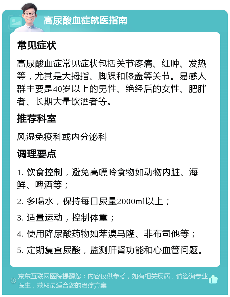 高尿酸血症就医指南 常见症状 高尿酸血症常见症状包括关节疼痛、红肿、发热等，尤其是大拇指、脚踝和膝盖等关节。易感人群主要是40岁以上的男性、绝经后的女性、肥胖者、长期大量饮酒者等。 推荐科室 风湿免疫科或内分泌科 调理要点 1. 饮食控制，避免高嘌呤食物如动物内脏、海鲜、啤酒等； 2. 多喝水，保持每日尿量2000ml以上； 3. 适量运动，控制体重； 4. 使用降尿酸药物如苯溴马隆、非布司他等； 5. 定期复查尿酸，监测肝肾功能和心血管问题。