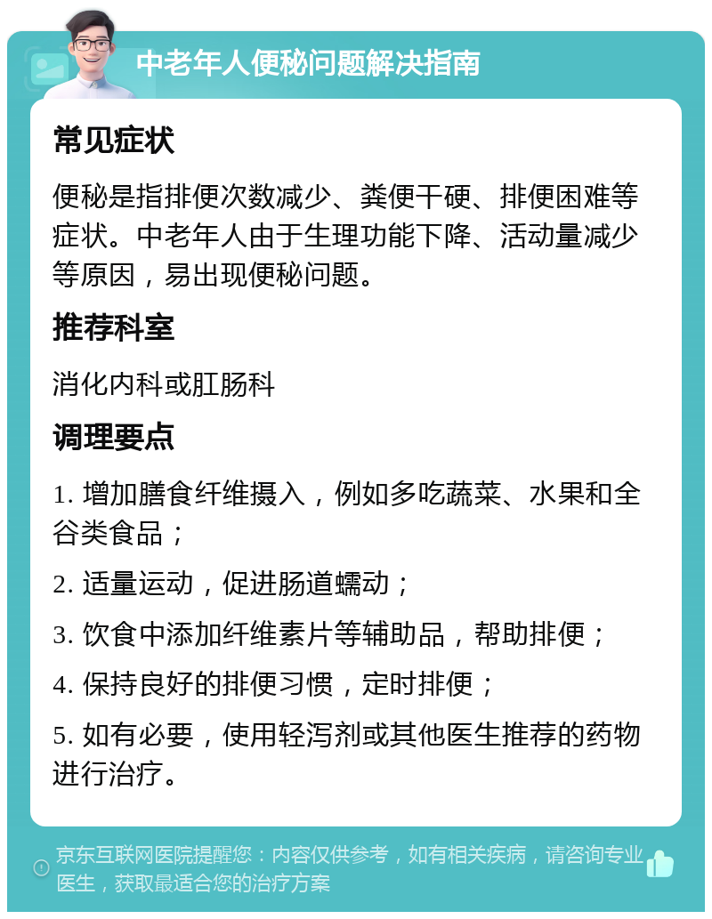 中老年人便秘问题解决指南 常见症状 便秘是指排便次数减少、粪便干硬、排便困难等症状。中老年人由于生理功能下降、活动量减少等原因，易出现便秘问题。 推荐科室 消化内科或肛肠科 调理要点 1. 增加膳食纤维摄入，例如多吃蔬菜、水果和全谷类食品； 2. 适量运动，促进肠道蠕动； 3. 饮食中添加纤维素片等辅助品，帮助排便； 4. 保持良好的排便习惯，定时排便； 5. 如有必要，使用轻泻剂或其他医生推荐的药物进行治疗。