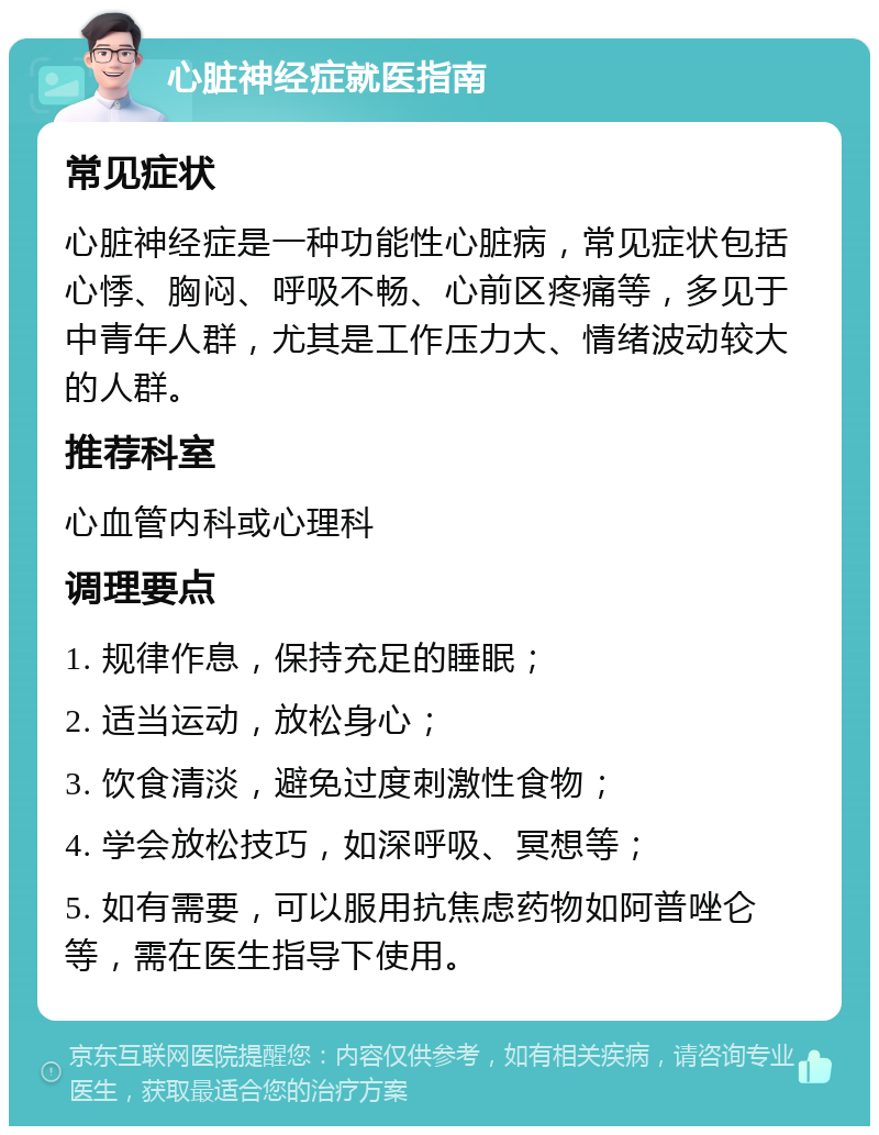 心脏神经症就医指南 常见症状 心脏神经症是一种功能性心脏病，常见症状包括心悸、胸闷、呼吸不畅、心前区疼痛等，多见于中青年人群，尤其是工作压力大、情绪波动较大的人群。 推荐科室 心血管内科或心理科 调理要点 1. 规律作息，保持充足的睡眠； 2. 适当运动，放松身心； 3. 饮食清淡，避免过度刺激性食物； 4. 学会放松技巧，如深呼吸、冥想等； 5. 如有需要，可以服用抗焦虑药物如阿普唑仑等，需在医生指导下使用。