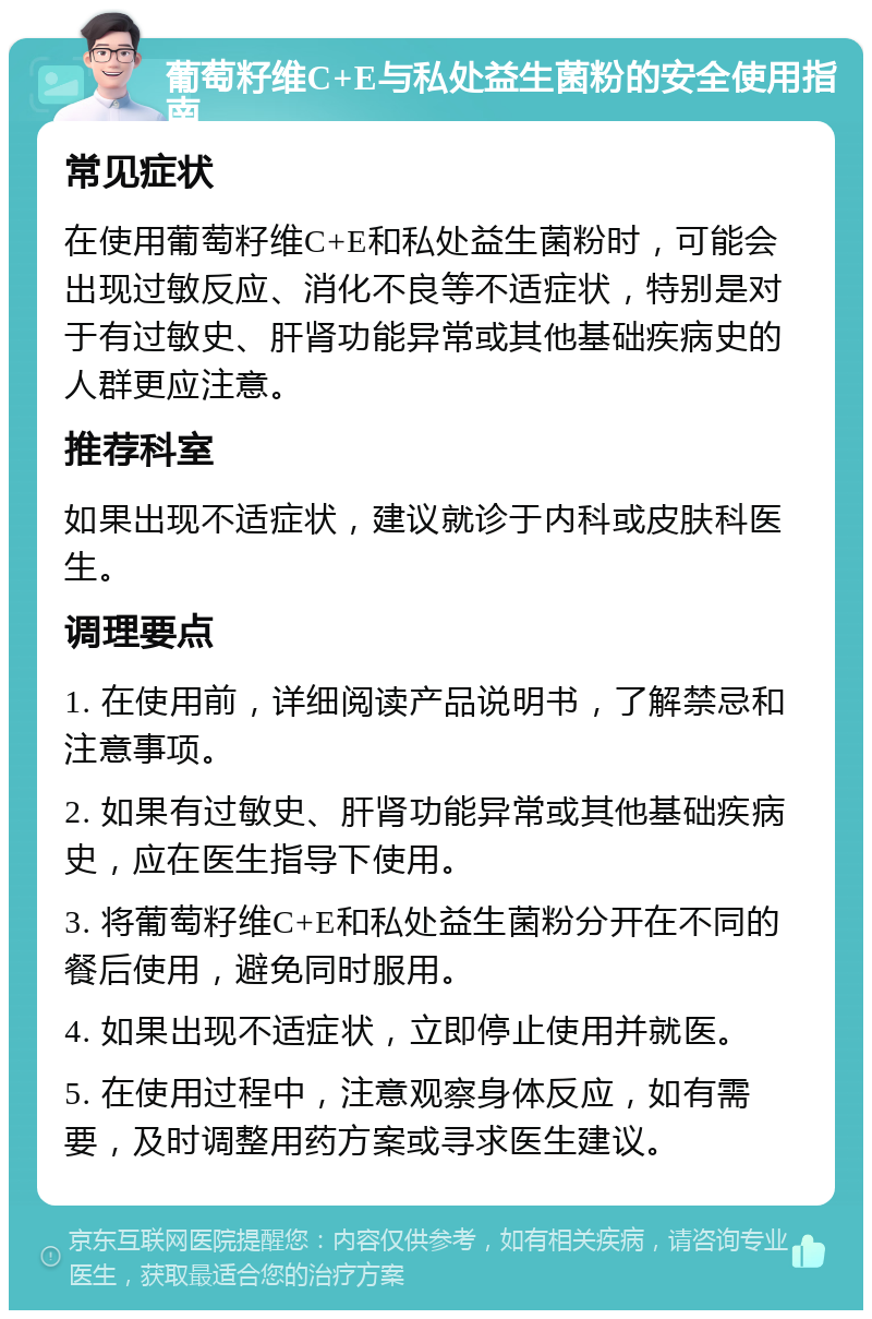 葡萄籽维C+E与私处益生菌粉的安全使用指南 常见症状 在使用葡萄籽维C+E和私处益生菌粉时，可能会出现过敏反应、消化不良等不适症状，特别是对于有过敏史、肝肾功能异常或其他基础疾病史的人群更应注意。 推荐科室 如果出现不适症状，建议就诊于内科或皮肤科医生。 调理要点 1. 在使用前，详细阅读产品说明书，了解禁忌和注意事项。 2. 如果有过敏史、肝肾功能异常或其他基础疾病史，应在医生指导下使用。 3. 将葡萄籽维C+E和私处益生菌粉分开在不同的餐后使用，避免同时服用。 4. 如果出现不适症状，立即停止使用并就医。 5. 在使用过程中，注意观察身体反应，如有需要，及时调整用药方案或寻求医生建议。