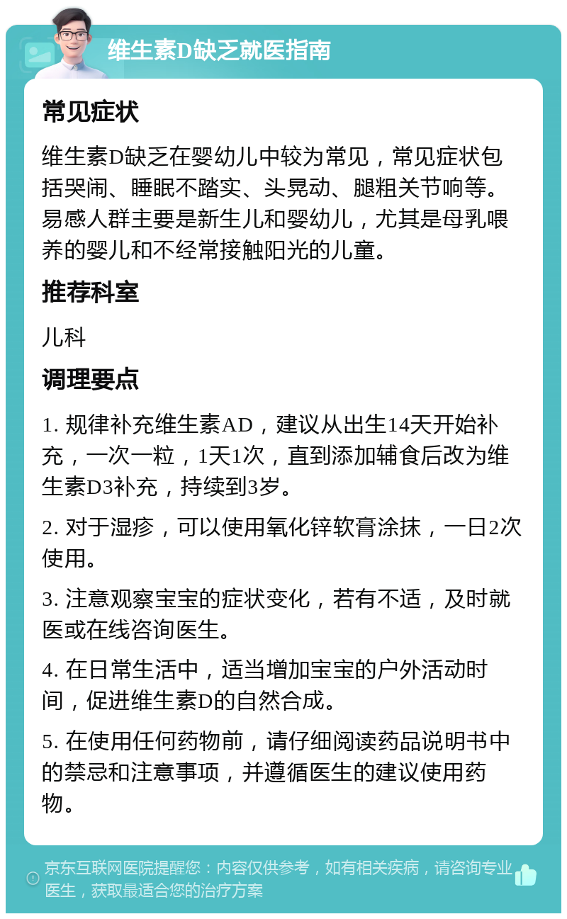 维生素D缺乏就医指南 常见症状 维生素D缺乏在婴幼儿中较为常见，常见症状包括哭闹、睡眠不踏实、头晃动、腿粗关节响等。易感人群主要是新生儿和婴幼儿，尤其是母乳喂养的婴儿和不经常接触阳光的儿童。 推荐科室 儿科 调理要点 1. 规律补充维生素AD，建议从出生14天开始补充，一次一粒，1天1次，直到添加辅食后改为维生素D3补充，持续到3岁。 2. 对于湿疹，可以使用氧化锌软膏涂抹，一日2次使用。 3. 注意观察宝宝的症状变化，若有不适，及时就医或在线咨询医生。 4. 在日常生活中，适当增加宝宝的户外活动时间，促进维生素D的自然合成。 5. 在使用任何药物前，请仔细阅读药品说明书中的禁忌和注意事项，并遵循医生的建议使用药物。