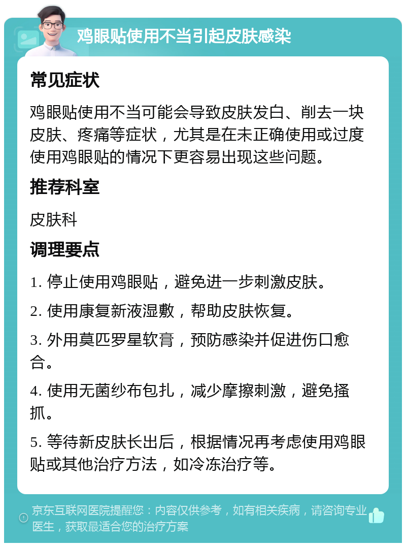 鸡眼贴使用不当引起皮肤感染 常见症状 鸡眼贴使用不当可能会导致皮肤发白、削去一块皮肤、疼痛等症状，尤其是在未正确使用或过度使用鸡眼贴的情况下更容易出现这些问题。 推荐科室 皮肤科 调理要点 1. 停止使用鸡眼贴，避免进一步刺激皮肤。 2. 使用康复新液湿敷，帮助皮肤恢复。 3. 外用莫匹罗星软膏，预防感染并促进伤口愈合。 4. 使用无菌纱布包扎，减少摩擦刺激，避免搔抓。 5. 等待新皮肤长出后，根据情况再考虑使用鸡眼贴或其他治疗方法，如冷冻治疗等。