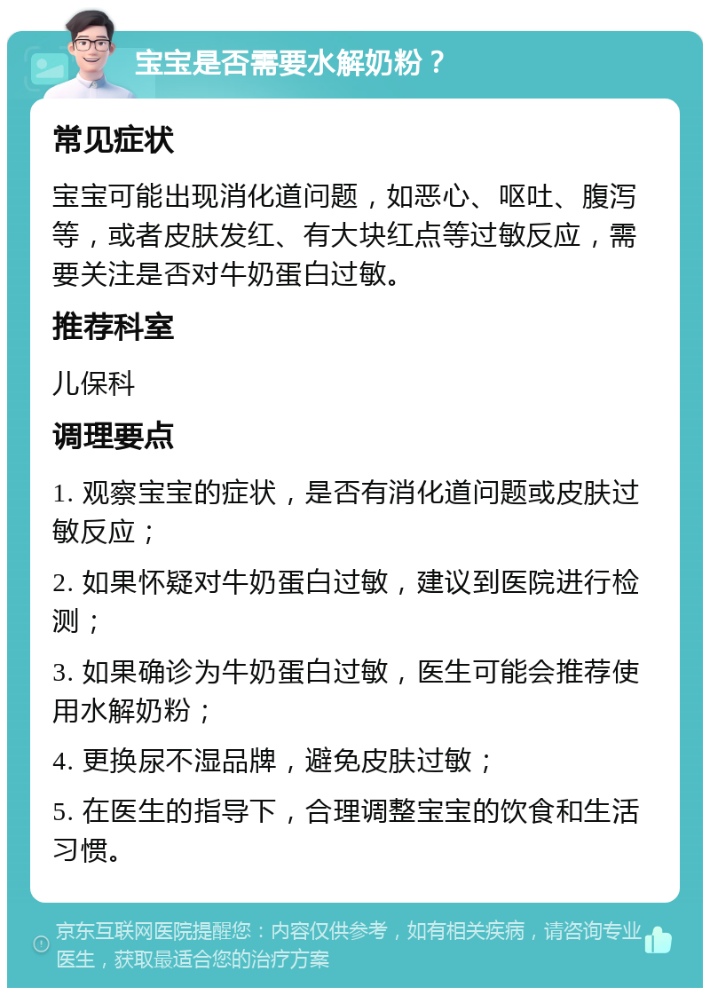 宝宝是否需要水解奶粉？ 常见症状 宝宝可能出现消化道问题，如恶心、呕吐、腹泻等，或者皮肤发红、有大块红点等过敏反应，需要关注是否对牛奶蛋白过敏。 推荐科室 儿保科 调理要点 1. 观察宝宝的症状，是否有消化道问题或皮肤过敏反应； 2. 如果怀疑对牛奶蛋白过敏，建议到医院进行检测； 3. 如果确诊为牛奶蛋白过敏，医生可能会推荐使用水解奶粉； 4. 更换尿不湿品牌，避免皮肤过敏； 5. 在医生的指导下，合理调整宝宝的饮食和生活习惯。