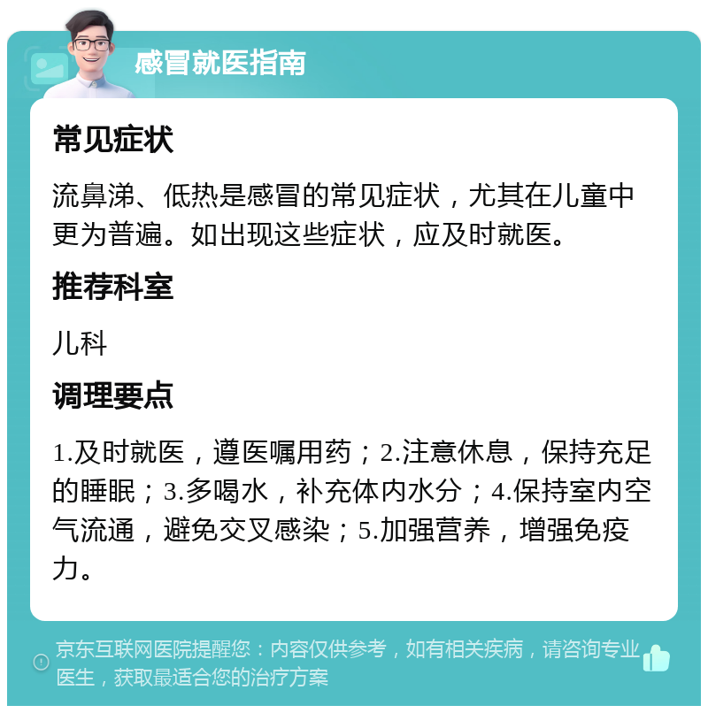 感冒就医指南 常见症状 流鼻涕、低热是感冒的常见症状，尤其在儿童中更为普遍。如出现这些症状，应及时就医。 推荐科室 儿科 调理要点 1.及时就医，遵医嘱用药；2.注意休息，保持充足的睡眠；3.多喝水，补充体内水分；4.保持室内空气流通，避免交叉感染；5.加强营养，增强免疫力。