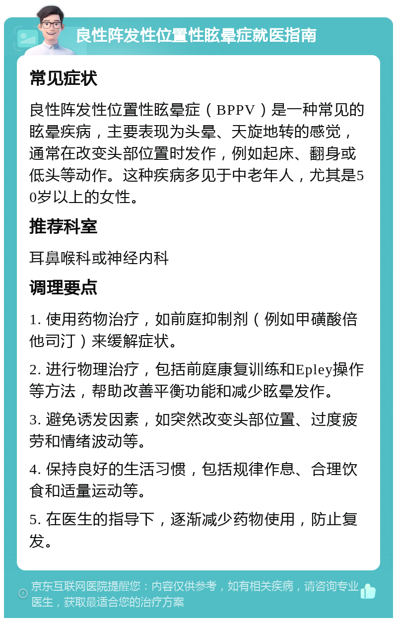 良性阵发性位置性眩晕症就医指南 常见症状 良性阵发性位置性眩晕症（BPPV）是一种常见的眩晕疾病，主要表现为头晕、天旋地转的感觉，通常在改变头部位置时发作，例如起床、翻身或低头等动作。这种疾病多见于中老年人，尤其是50岁以上的女性。 推荐科室 耳鼻喉科或神经内科 调理要点 1. 使用药物治疗，如前庭抑制剂（例如甲磺酸倍他司汀）来缓解症状。 2. 进行物理治疗，包括前庭康复训练和Epley操作等方法，帮助改善平衡功能和减少眩晕发作。 3. 避免诱发因素，如突然改变头部位置、过度疲劳和情绪波动等。 4. 保持良好的生活习惯，包括规律作息、合理饮食和适量运动等。 5. 在医生的指导下，逐渐减少药物使用，防止复发。