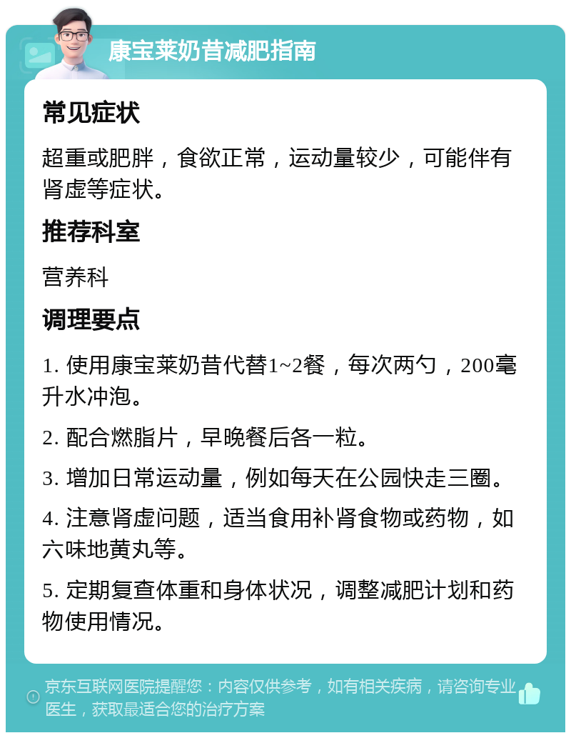 康宝莱奶昔减肥指南 常见症状 超重或肥胖，食欲正常，运动量较少，可能伴有肾虚等症状。 推荐科室 营养科 调理要点 1. 使用康宝莱奶昔代替1~2餐，每次两勺，200毫升水冲泡。 2. 配合燃脂片，早晚餐后各一粒。 3. 增加日常运动量，例如每天在公园快走三圈。 4. 注意肾虚问题，适当食用补肾食物或药物，如六味地黄丸等。 5. 定期复查体重和身体状况，调整减肥计划和药物使用情况。