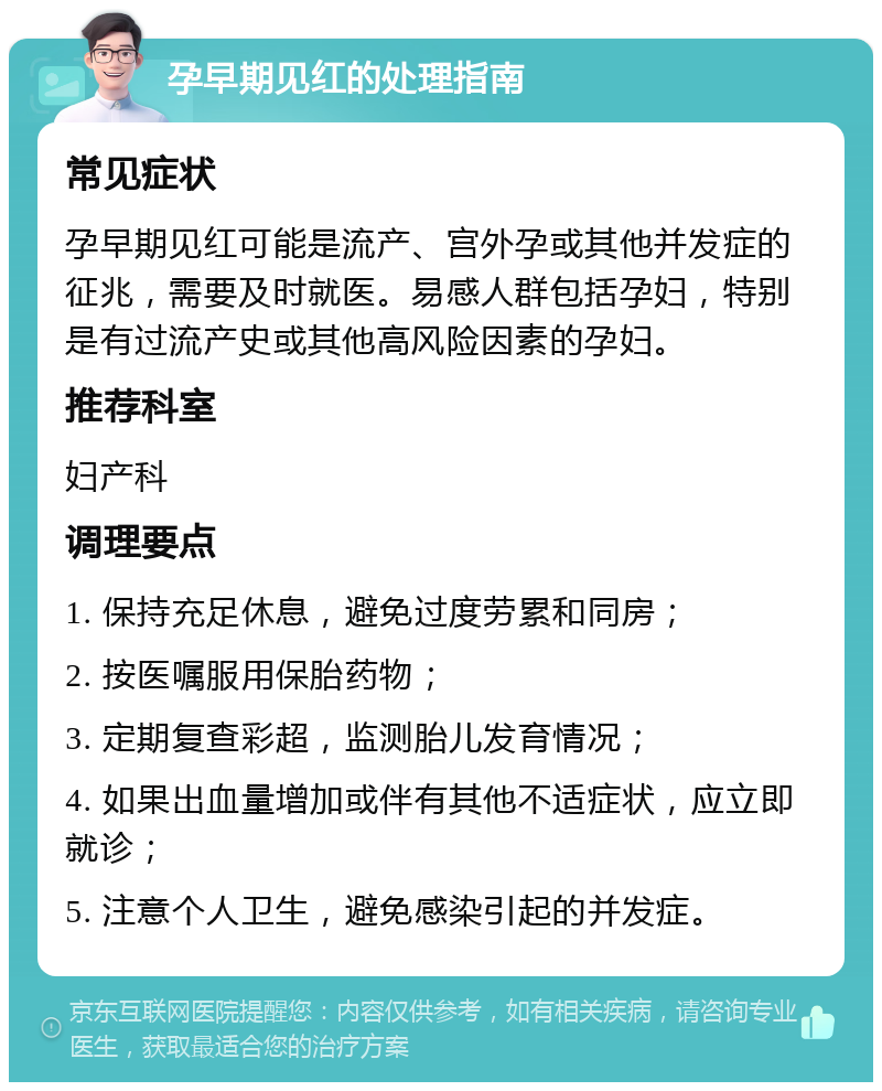 孕早期见红的处理指南 常见症状 孕早期见红可能是流产、宫外孕或其他并发症的征兆，需要及时就医。易感人群包括孕妇，特别是有过流产史或其他高风险因素的孕妇。 推荐科室 妇产科 调理要点 1. 保持充足休息，避免过度劳累和同房； 2. 按医嘱服用保胎药物； 3. 定期复查彩超，监测胎儿发育情况； 4. 如果出血量增加或伴有其他不适症状，应立即就诊； 5. 注意个人卫生，避免感染引起的并发症。