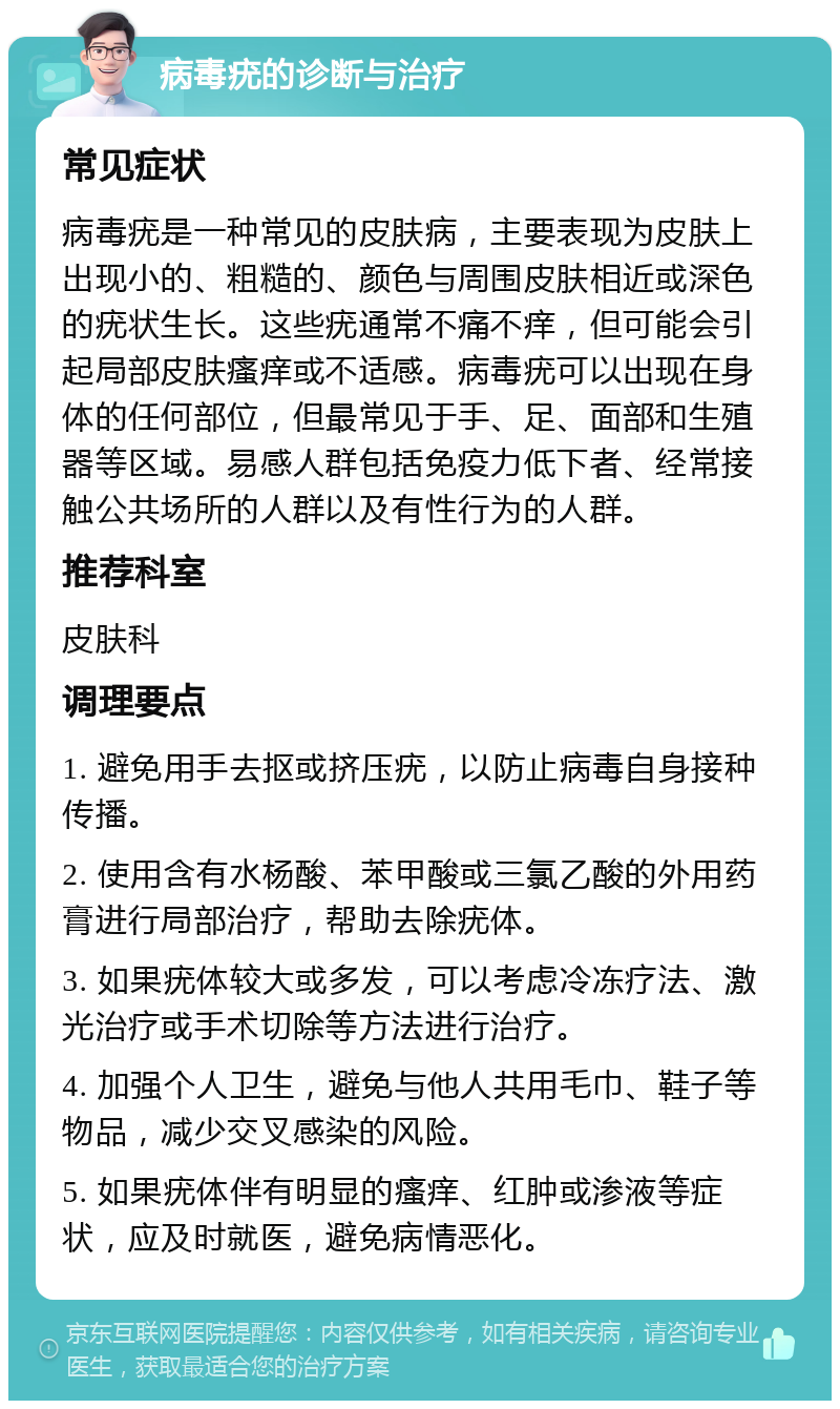 病毒疣的诊断与治疗 常见症状 病毒疣是一种常见的皮肤病，主要表现为皮肤上出现小的、粗糙的、颜色与周围皮肤相近或深色的疣状生长。这些疣通常不痛不痒，但可能会引起局部皮肤瘙痒或不适感。病毒疣可以出现在身体的任何部位，但最常见于手、足、面部和生殖器等区域。易感人群包括免疫力低下者、经常接触公共场所的人群以及有性行为的人群。 推荐科室 皮肤科 调理要点 1. 避免用手去抠或挤压疣，以防止病毒自身接种传播。 2. 使用含有水杨酸、苯甲酸或三氯乙酸的外用药膏进行局部治疗，帮助去除疣体。 3. 如果疣体较大或多发，可以考虑冷冻疗法、激光治疗或手术切除等方法进行治疗。 4. 加强个人卫生，避免与他人共用毛巾、鞋子等物品，减少交叉感染的风险。 5. 如果疣体伴有明显的瘙痒、红肿或渗液等症状，应及时就医，避免病情恶化。