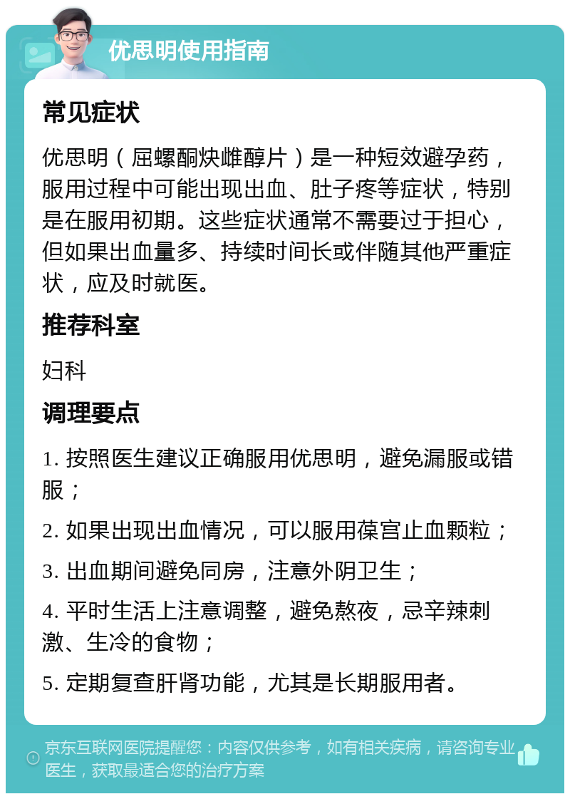 优思明使用指南 常见症状 优思明（屈螺酮炔雌醇片）是一种短效避孕药，服用过程中可能出现出血、肚子疼等症状，特别是在服用初期。这些症状通常不需要过于担心，但如果出血量多、持续时间长或伴随其他严重症状，应及时就医。 推荐科室 妇科 调理要点 1. 按照医生建议正确服用优思明，避免漏服或错服； 2. 如果出现出血情况，可以服用葆宫止血颗粒； 3. 出血期间避免同房，注意外阴卫生； 4. 平时生活上注意调整，避免熬夜，忌辛辣刺激、生冷的食物； 5. 定期复查肝肾功能，尤其是长期服用者。