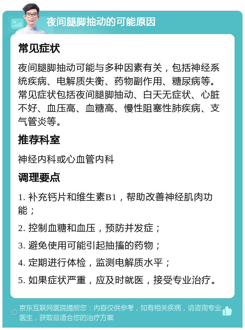 夜间腿脚抽动的可能原因 常见症状 夜间腿脚抽动可能与多种因素有关，包括神经系统疾病、电解质失衡、药物副作用、糖尿病等。常见症状包括夜间腿脚抽动、白天无症状、心脏不好、血压高、血糖高、慢性阻塞性肺疾病、支气管炎等。 推荐科室 神经内科或心血管内科 调理要点 1. 补充钙片和维生素B1，帮助改善神经肌肉功能； 2. 控制血糖和血压，预防并发症； 3. 避免使用可能引起抽搐的药物； 4. 定期进行体检，监测电解质水平； 5. 如果症状严重，应及时就医，接受专业治疗。