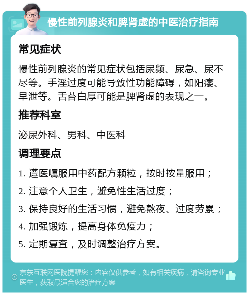 慢性前列腺炎和脾肾虚的中医治疗指南 常见症状 慢性前列腺炎的常见症状包括尿频、尿急、尿不尽等。手淫过度可能导致性功能障碍，如阳痿、早泄等。舌苔白厚可能是脾肾虚的表现之一。 推荐科室 泌尿外科、男科、中医科 调理要点 1. 遵医嘱服用中药配方颗粒，按时按量服用； 2. 注意个人卫生，避免性生活过度； 3. 保持良好的生活习惯，避免熬夜、过度劳累； 4. 加强锻炼，提高身体免疫力； 5. 定期复查，及时调整治疗方案。