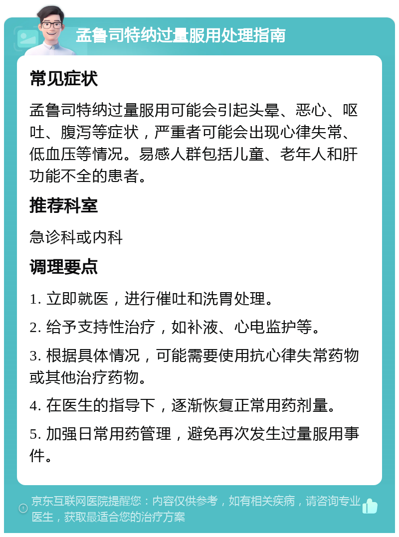 孟鲁司特纳过量服用处理指南 常见症状 孟鲁司特纳过量服用可能会引起头晕、恶心、呕吐、腹泻等症状，严重者可能会出现心律失常、低血压等情况。易感人群包括儿童、老年人和肝功能不全的患者。 推荐科室 急诊科或内科 调理要点 1. 立即就医，进行催吐和洗胃处理。 2. 给予支持性治疗，如补液、心电监护等。 3. 根据具体情况，可能需要使用抗心律失常药物或其他治疗药物。 4. 在医生的指导下，逐渐恢复正常用药剂量。 5. 加强日常用药管理，避免再次发生过量服用事件。