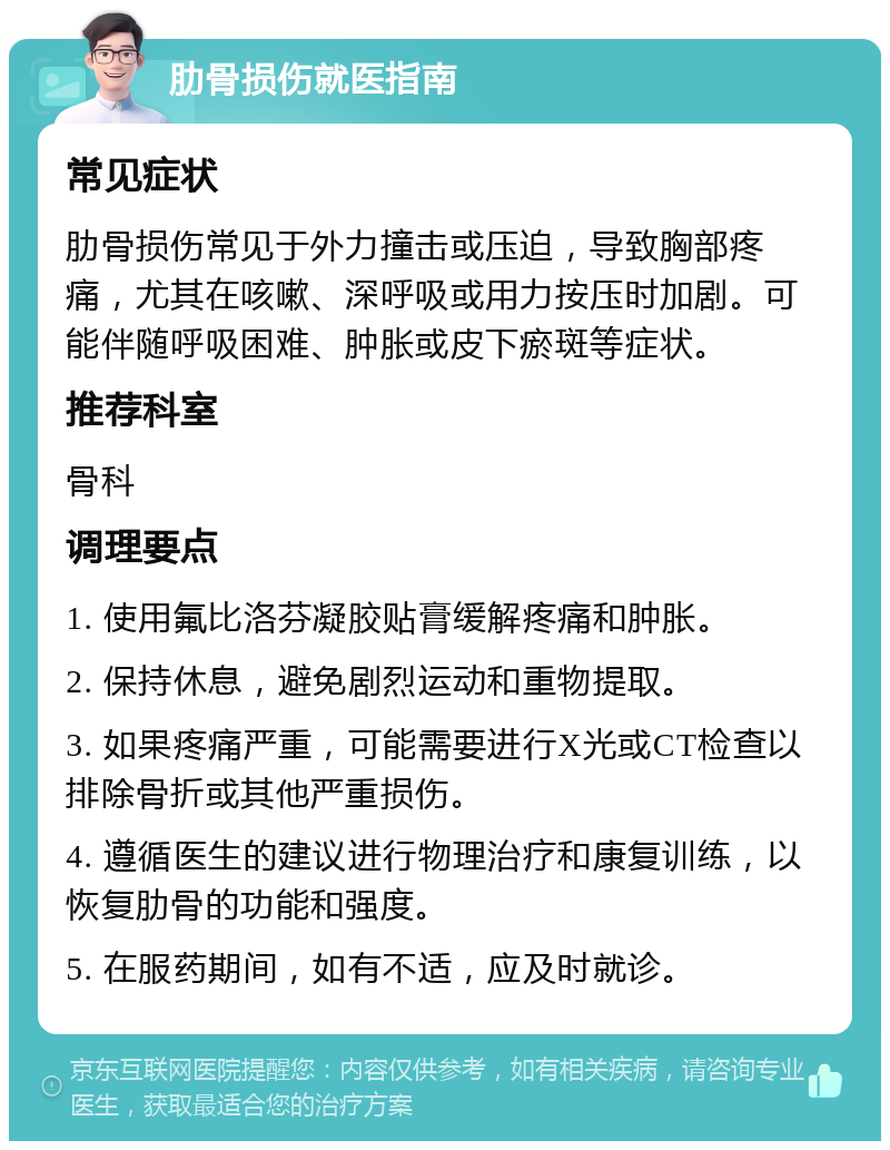 肋骨损伤就医指南 常见症状 肋骨损伤常见于外力撞击或压迫，导致胸部疼痛，尤其在咳嗽、深呼吸或用力按压时加剧。可能伴随呼吸困难、肿胀或皮下瘀斑等症状。 推荐科室 骨科 调理要点 1. 使用氟比洛芬凝胶贴膏缓解疼痛和肿胀。 2. 保持休息，避免剧烈运动和重物提取。 3. 如果疼痛严重，可能需要进行X光或CT检查以排除骨折或其他严重损伤。 4. 遵循医生的建议进行物理治疗和康复训练，以恢复肋骨的功能和强度。 5. 在服药期间，如有不适，应及时就诊。