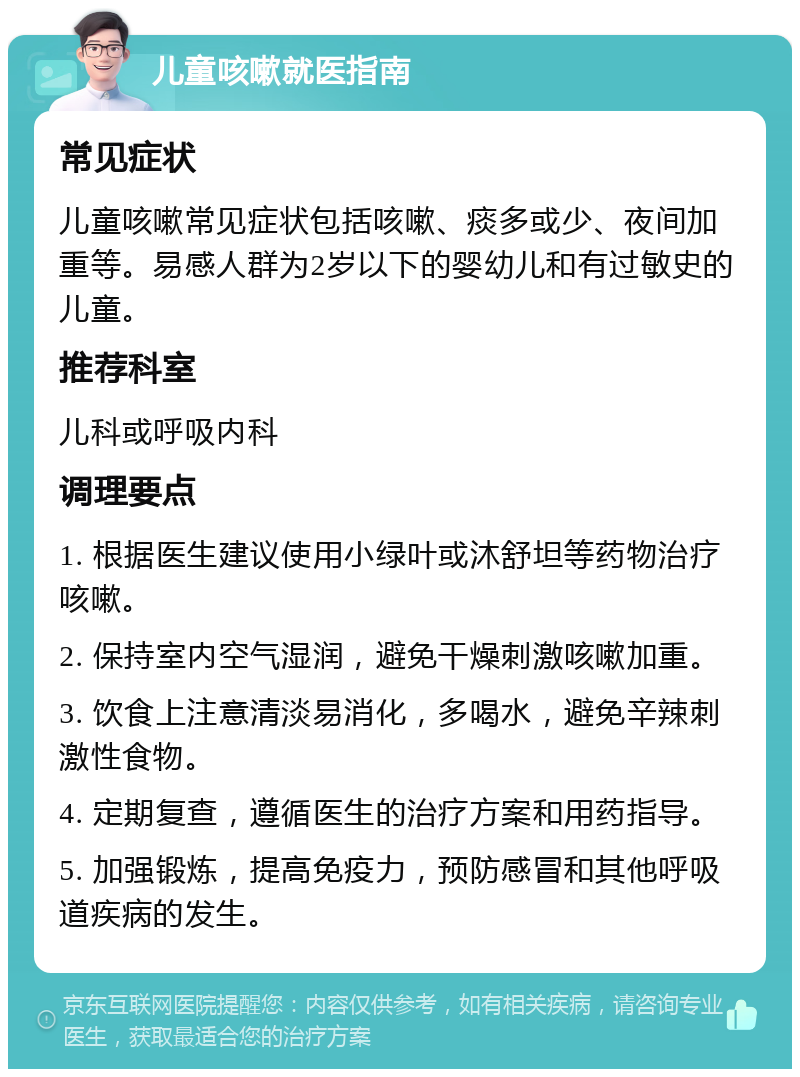 儿童咳嗽就医指南 常见症状 儿童咳嗽常见症状包括咳嗽、痰多或少、夜间加重等。易感人群为2岁以下的婴幼儿和有过敏史的儿童。 推荐科室 儿科或呼吸内科 调理要点 1. 根据医生建议使用小绿叶或沐舒坦等药物治疗咳嗽。 2. 保持室内空气湿润，避免干燥刺激咳嗽加重。 3. 饮食上注意清淡易消化，多喝水，避免辛辣刺激性食物。 4. 定期复查，遵循医生的治疗方案和用药指导。 5. 加强锻炼，提高免疫力，预防感冒和其他呼吸道疾病的发生。