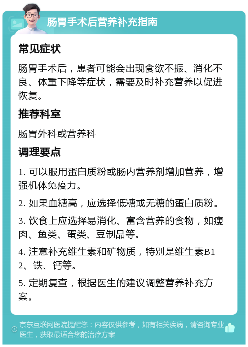 肠胃手术后营养补充指南 常见症状 肠胃手术后，患者可能会出现食欲不振、消化不良、体重下降等症状，需要及时补充营养以促进恢复。 推荐科室 肠胃外科或营养科 调理要点 1. 可以服用蛋白质粉或肠内营养剂增加营养，增强机体免疫力。 2. 如果血糖高，应选择低糖或无糖的蛋白质粉。 3. 饮食上应选择易消化、富含营养的食物，如瘦肉、鱼类、蛋类、豆制品等。 4. 注意补充维生素和矿物质，特别是维生素B12、铁、钙等。 5. 定期复查，根据医生的建议调整营养补充方案。