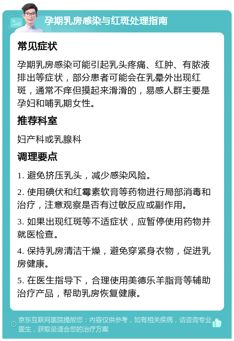 孕期乳房感染与红斑处理指南 常见症状 孕期乳房感染可能引起乳头疼痛、红肿、有脓液排出等症状，部分患者可能会在乳晕外出现红斑，通常不痒但摸起来滑滑的，易感人群主要是孕妇和哺乳期女性。 推荐科室 妇产科或乳腺科 调理要点 1. 避免挤压乳头，减少感染风险。 2. 使用碘伏和红霉素软膏等药物进行局部消毒和治疗，注意观察是否有过敏反应或副作用。 3. 如果出现红斑等不适症状，应暂停使用药物并就医检查。 4. 保持乳房清洁干燥，避免穿紧身衣物，促进乳房健康。 5. 在医生指导下，合理使用美德乐羊脂膏等辅助治疗产品，帮助乳房恢复健康。