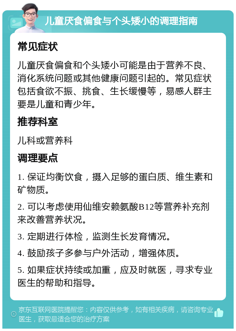 儿童厌食偏食与个头矮小的调理指南 常见症状 儿童厌食偏食和个头矮小可能是由于营养不良、消化系统问题或其他健康问题引起的。常见症状包括食欲不振、挑食、生长缓慢等，易感人群主要是儿童和青少年。 推荐科室 儿科或营养科 调理要点 1. 保证均衡饮食，摄入足够的蛋白质、维生素和矿物质。 2. 可以考虑使用仙维安赖氨酸B12等营养补充剂来改善营养状况。 3. 定期进行体检，监测生长发育情况。 4. 鼓励孩子多参与户外活动，增强体质。 5. 如果症状持续或加重，应及时就医，寻求专业医生的帮助和指导。