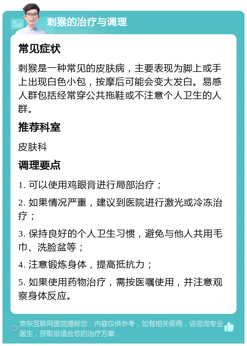 刺猴的治疗与调理 常见症状 刺猴是一种常见的皮肤病，主要表现为脚上或手上出现白色小包，按摩后可能会变大发白。易感人群包括经常穿公共拖鞋或不注意个人卫生的人群。 推荐科室 皮肤科 调理要点 1. 可以使用鸡眼膏进行局部治疗； 2. 如果情况严重，建议到医院进行激光或冷冻治疗； 3. 保持良好的个人卫生习惯，避免与他人共用毛巾、洗脸盆等； 4. 注意锻炼身体，提高抵抗力； 5. 如果使用药物治疗，需按医嘱使用，并注意观察身体反应。