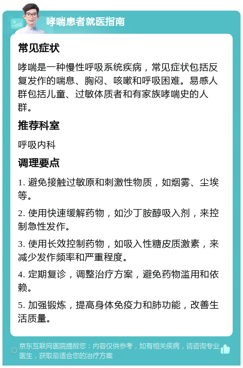 哮喘患者就医指南 常见症状 哮喘是一种慢性呼吸系统疾病，常见症状包括反复发作的喘息、胸闷、咳嗽和呼吸困难。易感人群包括儿童、过敏体质者和有家族哮喘史的人群。 推荐科室 呼吸内科 调理要点 1. 避免接触过敏原和刺激性物质，如烟雾、尘埃等。 2. 使用快速缓解药物，如沙丁胺醇吸入剂，来控制急性发作。 3. 使用长效控制药物，如吸入性糖皮质激素，来减少发作频率和严重程度。 4. 定期复诊，调整治疗方案，避免药物滥用和依赖。 5. 加强锻炼，提高身体免疫力和肺功能，改善生活质量。