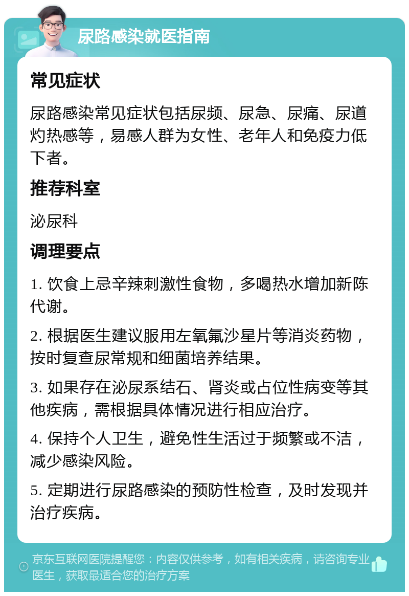 尿路感染就医指南 常见症状 尿路感染常见症状包括尿频、尿急、尿痛、尿道灼热感等，易感人群为女性、老年人和免疫力低下者。 推荐科室 泌尿科 调理要点 1. 饮食上忌辛辣刺激性食物，多喝热水增加新陈代谢。 2. 根据医生建议服用左氧氟沙星片等消炎药物，按时复查尿常规和细菌培养结果。 3. 如果存在泌尿系结石、肾炎或占位性病变等其他疾病，需根据具体情况进行相应治疗。 4. 保持个人卫生，避免性生活过于频繁或不洁，减少感染风险。 5. 定期进行尿路感染的预防性检查，及时发现并治疗疾病。